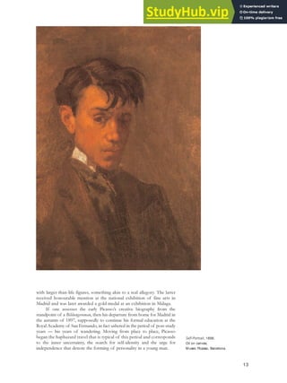 with larger-than-life figures, something akin to a real allegory. The latter
received honourable mention at the national exhibition of fine arts in
Madrid and was later awarded a gold medal at an exhibition in Málaga.
If one assesses the early Picasso’s creative biography from the
standpoint of a Bildungsroman, then his departure from home for Madrid in
the autumn of 1897, supposedly to continue his formal education at the
Royal Academy of San Fernando, in fact ushered in the period of post-study
years — his years of wandering. Moving from place to place, Picasso
began the haphazard travel that is typical of this period and corresponds
to the inner uncertainty, the search for self-identity and the urge for
independence that denote the forming of personality in a young man.
13
Self-Portrait, 1896.
Oil on canvas,
Museo Picasso, Barcelona.
 