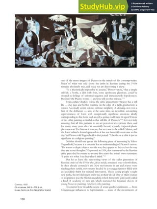 one of the many images of Picasso in the minds of his contemporaries.
Much of what was said about the artist in Russian during the 1910s
remains absolutely true, and today we are discovering it anew.
“It is theoretically impossible to assume,” Pertsov wrote, “that a simple
still life, a bottle, a dish with fruit, some apothecary glassware, could be
steeped in feelings of universal negation and immeasurable hopelessness.
But enter the Picasso room — and you will see that miracle.”123
Even earlier, Chulkov voiced the same amazement: “Picasso has a still
life — clay jugs and bottles standing on the edge of a table, pushed into a
corner. Ascetically severe colour, extreme simplicity of drawing, not even a
hint of the deliberate — and, at the same time, an incredible, astonishing
expressiveness of form with exceptionally significant emotions ideally
corresponding to this form, such as only a genius could have hit upon! I know
of no other painting as fearful as that still life of Picasso’s.”124
Is it not truly
amazing that all this pertains to an art perceived everywhere then, and
for many, many years after, as essentially formal, a purely corporeal-plastic
phenomenon? For historical reasons, that art came to be called Cubism, and
the force behind a formal approach to it has not been fully overcome to this
day. Yet Picasso told Tugendhold in that period: “A bottle on a table is just as
significant as a religious painting.”
Neither should one ignore the following piece of reasoning by Yakov
Tugendhold, because it is essential for an understanding of Picasso’s oeuvre:
“He wants to depict objects not the way they appear to the eye but the way
they are in out thoughts.” Expressed in 1914, that comment by the Russian
critic preceded by twenty to twenty-five years the artist’s own statement:
“I paint not what I see but what I think.”125
But let us leave the penetrating views of the older generation of
Russian critics of the 1910s who, deep inside, remained true to Symbolism,
by then already yesterday’s art. New movements in art and poetry were
reaching their zenith, movements headed by a young generation filled with
an incredible thirst for cultural innovation. These young people sought
new paths, the revolutionary spirit was in their blood. One of their sources
of inspiration was the Shchukin gallery, which Ternovets quite justly called
a kind of academy of new art, which nurtured the luxuriant shoots of
young Moscow painting. And not only painting.
No matter how broad the scope of avant-garde experiments — from
Cézannesque influences to Suprematism — none of the movements of
136
Guernica, 1937.
Oil on canvas, 349.3 x 776.6 cm,
Museo Centro de Arte Reina Sofia, Madrid.
 
