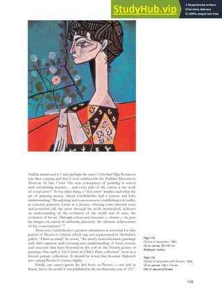 And he mentioned a Violin, perhaps the same Violin that Olga Rozanova
was then copying and that is now exhibited in the Pushkin Museum in
Moscow. In this Violin “the new conception of painting is solved
with astonishing mastery… and every part of the canvas is the work
of a real artist.” As for what being a “real artist” implies and what the
art of painting means, Alexei Grishchenko had a serious and lofty
understanding: “Broadening and consciousness, establishing it in reality,
in concrete painterly forms as a picture, obeying some internal voice
and powerful call, the artist through his work instinctively achieves
an understanding of the evolution of the world and of man, the
evolution of his art. Through colour and structure — forms — he puts
his images on canvas in authentic plasticity: the ultimate achievement
of his consciousness.”128
Moreover, Grishchenko’s greatest admiration is reserved for that
period of Picasso’s Cubism which was not represented in Shchukin’s
gallery. “I have in mind,” he wrote, “the artist’s monochromatic paintings
with their supreme and contemporary understanding of form, texture
and structure that have flowered in the soil of the French genius of
painting. One such is The Clarinet in Uhde’s Paris collection” (now in a
French private collection). It should be noted that Kasimir Malevich
also valued Picasso’s Clarinet highly.
Finally, one cannot ignore the first book on Picasso — not only in
Russia, but in the world. It was published in the revolutionary year of 1917.
139
Page 138:
Portrait of Jacqueline, 1963.
Oil on canvas, 92 x 60 cm,
Rosengart Gallery.
Page 139:
Portrait of Jacqueline with Flowers, 1954.
Oil on canvas, 146 x 114 cm,
Heir of Jaqueline Picasso.
 