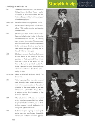 Chronology of the Artist’s Life
1881 25 October. Birth of Pablo Ruiz Picasso at
Málaga. Parents: José Ruiz Blasco, a teacher
of drawing at the School of Fine Arts and
Crafts and curator of the local museum, and
Maria Picasso y Lopez.
1888-1889 The first of little Pablo’s paintings, Picador.
1891 The Ruiz-Picasso family moves to La Coruña,
where Pablo studies drawing and painting
under his father.
1894 The third year of his studies at the School of
Fine Arts in La Coruña. Passing the Drawing
and Ornament class and the Life Drawing
class, he paints oil portraits of his parents and
models, sketches battle scenes. Overwhelmed
by his son’s talent, Don José gives him his
own brushes and palette, declaring that he
himself will never paint again.
1895 The family moves to Barcelona. Pablo visits
Madrid, where in the Prado he sees the
paintings of Velázquez and Goya for the
first time. Enrolls at the School of Fine
Arts in Barcelona, popularly called “La
Lonja”, skipping the early classes in favour
of the most advanced. His father rents a
studio for him.
1895-1896 Paints his first large academic canvas, First
Communion.
1897 At the beginning of the year paints a second
large academic work, Science and Charity; it
receives honourable mention in the national
exhibition of fine arts in Madrid, in June, and
later receives a gold medal at Málaga. Picasso
is admitted to the Royal Academy of San
Fernando in Madrid.
1898 After a hard winter in Madrid, and a bout of
scarlet fever, he returns to Barcelona in June.
Together with Manuel Pallarés goes to Horta
de Ebro (renamed Horta de San Juan in 1910)
and spends eight months there.
1899 In Barcelona joins a group of avant-garde
intellectual artists who frequent the café Els
Quatre Gats. Modernist tendencies appear in
144
 