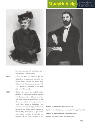 Page 144, top: Pablo Picasso. Photograph from 1885.
Page 144, bottom: Pablo Picasso and his sister Lola. Photograph from 1888.
Page 145, left: Maria Picasso Lopez, Pablo Picasso’s mother.
Page 145, right: José Ruiz Blasco, Pablo Picasso’s father.
his works: portraits of his friends and a
large painting The Last Moments.
1900 Leaves for Paris and settles at 49, Rue
Gabrielle in Montparnasse. Meets his first
dealers: Pedro Manach and Berthe Weill.
Cabaret and Montparnasse themes. The
Last Moments is exhibited at the Paris
Exposition Universelle.
1901 During the winter in Madrid, makes
portraits of high-society women; together
with Francisco Soler publishes the review
Arte Joven; makes the acquaintance of Pio
Barojo and others of the generation of
1898. That spring in Barcelona, uses
divisionist brushwork. Spanish brutalism
prevails in the subject matter. Returns to
Paris in May; development of pre-Fauvist
style; Cabaret period. 24 June-14 July,
sixty-five of his works exhibited at the
145
 