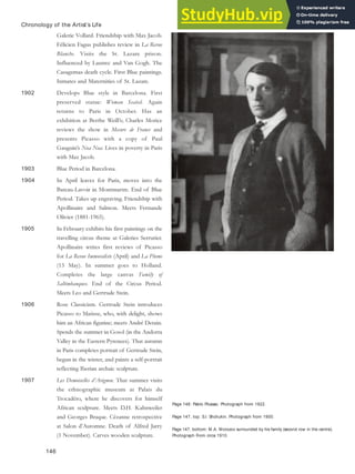 Page 146: Pablo Picasso. Photograph from 1922.
Page 147, top: S.I. Shchukin. Photograph from 1900.
Page 147, bottom: M.A. Morozov surrounded by his family (second row in the centre).
Photograph From circa 1910.
Chronology of the Artist’s Life
Galerie Vollard. Friendship with Max Jacob.
Félicien Fagus publishes review in La Revue
Blanche. Visits the St. Lazare prison.
Influenced by Lautrec and Van Gogh. The
Casagemas death cycle. First Blue paintings.
Inmates and Maternities of St. Lazare.
1902 Develops Blue style in Barcelona. First
preserved statue: Woman Seated. Again
returns to Paris in October. Has an
exhibition at Berthe Weill’s; Charles Morice
reviews the show in Mecure de France and
presents Picasso with a copy of Paul
Gauguin’s Noa Noa. Lives in poverty in Paris
with Max Jacob.
1903 Blue Period in Barcelona.
1904 In April leaves for Paris, moves into the
Bateau-Lavoir in Montmartre. End of Blue
Period. Takes up engraving. Friendship with
Apollinaire and Salmon. Meets Fernande
Olivier (1881-1965).
1905 In February exhibits his first paintings on the
travelling circus theme at Galeries Serrurier.
Apollinaire writes first reviews of Picasso
for La Revue Immoraliste (April) and La Plume
(15 May). In summer goes to Holland.
Completes the large canvas Family of
Saltimbanques. End of the Circus Period.
Meets Leo and Gertrude Stein.
1906 Rose Classicism. Gertrude Stein introduces
Picasso to Matisse, who, with delight, shows
him an African figurine; meets André Derain.
Spends the summer in Gosol (in the Andorra
Valley in the Eastern Pyrenees). That autumn
in Paris completes portrait of Gertrude Stein,
begun in the winter, and paints a self-portrait
reflecting Iberian archaic sculpture.
1907 Les Demoiselles d’Avignon. That summer visits
the ethnographic museum at Palais du
Trocadéro, where he discovers for himself
African sculpture. Meets D.H. Kahnweiler
and Georges Braque. Cézanne retrospective
at Salon d’Automne. Death of Alfred Jarry
(1 November). Carves wooden sculpture.
146
 