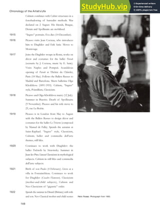 Pablo Picasso. Photograph from 1960.
Chronology of the Artist’s Life
Cubism combines with Cubist structures in a
foreshadowing of Surrealist methods. War
declared on 2 August. His friends, Braque,
Derain and Apollinaire are mobilized.
1915 “Ingres” portraits. Eva dies (14 December).
1916 Picasso visits Jean Cocteau, who introduces
him to Diaghilev and Erik Satie. Moves to
Montrouge.
1917 Joins the Diaghilev troupe in Rome, works on
décor and costumes for the ballet Parade
(scenario by J. Cocteau, music by E. Satie).
Visits Naples and Pompeii. Scandalous
opening of Parade at Théâtre du Châtelet,
Paris (18 May). Follows the Ballets Russes to
Madrid and Barcelona. Meets ballerina Olga
Khokhlova (1891-1955). Cubism, “Ingres”
style, Pointillism, Classicism.
1918 Picasso and Olga Khokhlova marry (12 July).
Summer in Biarritz. Death of Apollinaire
(9 November). Picasso and his wife move to
23, rue La Boëtie.
1919 Picasso is in London from May to August
with the Ballets Russes to design décor and
costumes for the ballet Le Tricorne (composed
by Manuel de Falla). Spends the autumn at
Saint-Raphael. “Ingres” style, Classicism,
Cubism; ballet and commedia dell’arte
themes, still lifes.
1920 Continues to work with Diaghilev: the
ballet Pulcinella by Stravinsky. Summer in
Juan-les-Pins. Linear Classicism in mythological
subjects. Cubism in still lifes and commedia
dell’arte subjects.
1921 Birth of son Paulo (4 February). Lives at a
villa in Fontainebleau. Continues to work
for Diaghilev (Cuadro Flamenco). Classicism
(mother-and-child subjects), Cubism and
Neo-Classicism of “gigantic” order.
1922 Spends the summer in Dinard (Brittany) with wife
and son. Neo-Classical mother-and-child scenes
148
 