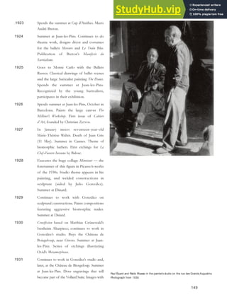 .1923 Spends the summer at Cap d’Antibes. Meets
André Breton.
1924 Summer at Juan-les-Pins. Continues to do
theatre work, designs décor and costumes
for the ballets Mercure and Le Train Bleu.
Publication of Breton’s Manifeste du
Surréalisme.
1925 Goes to Monte Carlo with the Ballets
Russes. Classical drawings of ballet scenes
and the large Surrealist painting The Dance.
Spends the summer at Juan-les-Pins.
Recognized by the young Surrealists,
participates in their exhibition.
1926 Spends summer at Juan-les-Pins, October in
Barcelona. Paints the large canvas The
Milliner’s Workshop. First issue of Cahiers
d’Art, founded by Christian Zervos.
1927 In January meets seventeen-year-old
Marie-Thérèse Walter. Death of Juan Gris
(11 May). Summer in Cannes. Theme of
biomorphic bathers. First etchings for Le
Chef-d’oeuvre Inconnu by Balzac.
1928 Executes the huge collage Minotaur — the
forerunner of this figure in Picasso’s works
of the 1930s. Studio theme appears in his
painting, and welded constructions in
sculpture (aided by Julio González).
Summer at Dinard.
1929 Continues to work with González on
sculptural constructions. Paints compositions
featuring aggressive biomorphic nudes.
Summer at Dinard.
1930 Crucifixion based on Matthias Grünewald’s
Isenheim Altarpiece; continues to work in
González’s studio. Buys the Château de
Boisgeloup, near Gisors. Summer at Juan-
les-Pins. Series of etchings illustrating
Ovid’s Metamorphoses.
1931 Continues to work in González’s studio and,
later, at the Château de Biosgeloup. Summer
at Juan-les-Pins. Does engravings that will
become part of the Vollard Suite. Images with
149
Paul Éluard and Pablo Picasso in the painter’s studio on the rue des Grands-Augustins.
Photograph from 1938.
 