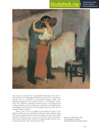 new century would usher in an unparalleled flowering of the arts. It
was therefore not surprisingly in Barcelona, attracted to contemporary
Europe, and not elsewhere in patriarchal, lethargic Spain, that
Modernism appeared. The Catalan version of cosmopolitan, artistic
fin-de-siècle tendencies combined a broad spectrum of ideological and
aesthetic influences, from Scandinavian symbolism to Pre-Raphaelism,
from Wagner and Nietzsche to French Impressionism and the style of
popular Parisian journals.
Picasso, who was not yet eighteen, had reached the point of his
greatest rebelliousness; he repudiated academia’s anemic aesthetics along
with realism’s pedestrian prose and, quite naturally, joined those who called
themselves modernists, that is, the non-conformist artists and writers,
those whom Sabartés called “the élite of Catalan thought” and who were
grouped around the artists’ café Els Quatre Gats.
Rendez-Vous (The Embrace), 1900.
Oil on cardboard, 52 x 56 cm,
The Pushkin Museum of Fine Arts, Moscow.
15
 