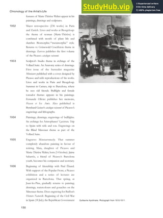 Guillaume Apollinaire. Photograph from 1910-1911.
Chronology of the Artist’s Life
features of Marie-Thérèse Walter appear in his
paintings, drawings and sculptures.
1932 Major retrospective (236 works) in Paris
and Zurich. Lives and works at Biosgeloup:
the theme of woman (Marie-Thérèse) is
combined with motifs of plant life and
slumber. Biomorphic/“metamorphic” style.
Returns to Grünewald Crucifixion theme in
drawings. Zervos publishes the first volume
of the Picasso catalogue raisonné.
1933 Sculptor’s Studio theme in etchings of the
Vollard Suite. An Anatomy series of drawings.
First issue of the Surrealist magazine
Minotaure published with a cover designed by
Picasso and with reproductions of his works.
Lives and works in Paris and Biosgeloup.
Summer in Cannes, trip to Barcelona, where
he sees old friends. Bullfight and female
toreador themes appears in his paintings.
Fernande Olivier publishes her memoirs,
Picasso et Ses Amis. Also published is
Bernhard Geiser’s catalogue raisonné of Picasso’s
engravings and lithographs.
1934 Paintings, drawings, engravings of bullfights.
Six etchings for Aristophanes’ Lysistrata. Trip
to Spain with wife and son. Engravings on
the Blind Minotaur theme as part of the
Vollard Suite.
1935 Engraves Minotauromachy. That summer
completely abandons painting in favour of
writing. Maia, daughter of Picasso and
Marie-Thérèse Walter, born (5 October). Jaime
Sabartés, a friend of Picasso’s Barcelona
youth, becomes his companion and secretary.
1936 Beginning of friendship with Paul Éluard.
With support of the Popular Front, a Picasso
exhibition and a series of lectures are
organized in Barcelona. That spring, at
Juan-les-Pins, gradually returns to painting;
drawings, watercolours and gouaches on the
Minotaur theme. Does engraving for Buffon’s
Histoire Naturelle. Beginning of the Civil War
in Spain (18 July); the Republican Government
150
 
