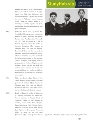Olga Khokhlova, Pablo Picasso and Jean Cocteau in Rome. Photograph from 1917.
appoints him director of the Prado Museum.
Spends the end of summer in Mougins:
meets Dora Maar (née Markovic), who
becomes his mistress. Together they discover
the town of Vallauris, a nearby ceramics
centre. Works in Vollard’s house at La
Tremblay-sur-Mauldre. Together with Dora,
a professional photographer, experiments with
photo techniques.
1937 Etches the Dream and Lie of Franco. The
Spanish Republican government commissions
Picasso to paint a mural for the Spanish
Pavilion at the Paris Exposition Universelle
of 1937. Finds new studio at 7, Rue de
Grands-Augustins, where he works on
Guernica throughout May. Summer in
Mougins with Dora and the Éluards.
Portraits of Dora and Guernica motifs in
paintings. Travels to Switzerland in October,
where he visits Paul Klee, who is critically
ill. Addresses a statement to the American
Artists’ Congress concerning Franco’s
propaganda on the fate of Spain’s artistic
heritage: “Artists who live and work with
spiritual values cannot and should not
remain indifferent to a conflict in which the
highest values of humanity and civilization
are at stake.”
1938 Makes a wall-size collage, Women at Their
Toilette. Series of seated women (Dora) and
portraits of children (Maia). Summer in
Mougins with Dora and the Éluards.
Exhibition of Guernica and sketches for it at
the New Burlington Galleries in London.
1939 Death of Picasso’s mother in Barcelona
(13 January). Barcelona and Madrid fall.
Guernica exhibited in America. Death of
Ambroise Vollard (22 July). Summer in
Antibes, Monte Carlo, Nice, Mougins.
Paints large canvas Night Fishing at Antibes.
Outbreak of World War II finds him in
Paris. Leaves for Royan, near Bordeaux,
where he stays, on and off, until
December. Major retrospective, Picasso:
151
 