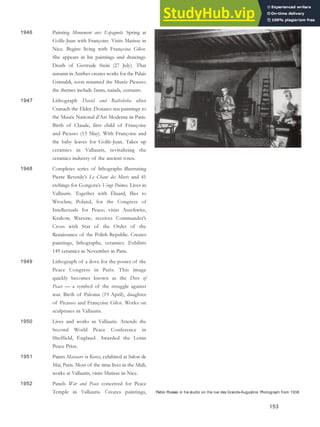Pablo Picasso in his studio on the rue des Grands-Augustins. Photograph from 1938.
1946 Painting Monument aux Espagnols. Spring at
Golfe-Juan with Françoise. Visits Matisse in
Nice. Begins living with Françoise Gilot.
She appears in his paintings and drawings.
Death of Gertrude Stein (27 July). That
autumn in Antibes creates works for the Palais
Grimaldi, soon renamed the Musée Picasso;
the themes include fauns, naiads, centaurs.
1947 Lithograph David and Bathsheba after
Cranach the Elder. Donates ten paintings to
the Musée National d’Art Moderne in Paris.
Birth of Claude, first child of Françoise
and Picasso (15 May). With Françoise and
the baby leaves for Golfe-Juan. Takes up
ceramics in Vallauris, revitalizing the
ceramics industry of the ancient town.
1948 Completes series of lithographs illustrating
Pierre Reverdy’s Le Chant des Morts and 41
etchings for Gongora’s Vingt Poèmes. Lives in
Vallauris. Together with Éluard, flies to
Wroclaw, Poland, for the Congress of
Intellectuals for Peace; visits Auschwitz,
Krakow, Warsaw; receives Commander’s
Cross with Star of the Order of the
Renaissance of the Polish Republic. Creates
paintings, lithographs, ceramics. Exhibits
149 ceramics in November in Paris.
1949 Lithograph of a dove for the poster of the
Peace Congress in Paris. This image
quickly becomes known as the Dove of
Peace — a symbol of the struggle against
war. Birth of Paloma (19 April), daughter
of Picasso and Françoise Gilot. Works on
sculptures in Vallauris.
1950 Lives and works in Vallauris. Attends the
Second World Peace Conference in
Sheffield, England. Awarded the Lenin
Peace Prize.
1951 Paints Massacre in Korea, exhibited at Salon de
Mai, Paris. Most of the time lives in the Midi,
works at Vallauris, visits Matisse in Nice.
1952 Panels War and Peace conceived for Peace
Temple in Vallauris. Creates paintings,
153
 