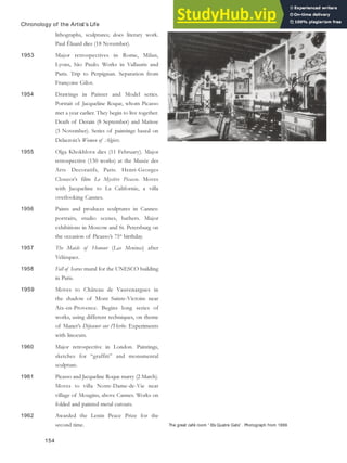 The great café room “ Els Quatre Gats” . Photograph from 1899.
Chronology of the Artist’s Life
lithographs, sculptures; does literary work.
Paul Éluard dies (18 November).
1953 Major retrospectives in Rome, Milan,
Lyons, São Paulo. Works in Vallauris and
Paris. Trip to Perpignan. Separation from
Françoise Gilot.
1954 Drawings in Painter and Model series.
Portrait of Jacqueline Roque, whom Picasso
met a year earlier. They begin to live together.
Death of Derain (8 September) and Matisse
(3 November). Series of paintings based on
Delacroix’s Women of Algiers.
1955 Olga Khokhlova dies (11 February). Major
retrospective (150 works) at the Musée des
Arts Decoratifs, Paris. Henri-Georges
Clouzot’s film Le Mystère Picasso. Moves
with Jacqueline to La Californie, a villa
overlooking Cannes.
1956 Paints and produces sculptures in Cannes:
portraits, studio scenes, bathers. Major
exhibitions in Moscow and St. Petersburg on
the occasion of Picasso’s 75th
birthday.
1957 The Maids of Honour (Las Meninas) after
Velázquez.
1958 Fall of Icarus mural for the UNESCO building
in Paris.
1959 Moves to Château de Vauvenargues in
the shadow of Mont Sainte-Victoire near
Aix-en-Provence. Begins long series of
works, using different techniques, on theme
of Manet’s Déjeuner sur l’Herbe. Experiments
with linocuts.
1960 Major retrospective in London. Paintings,
sketches for “graffiti” and monumental
sculpture.
1961 Picasso and Jacqueline Roque marry (2 March).
Moves to villa Notre-Dame-de-Vie near
village of Mougins, above Cannes. Works on
folded and painted metal cutouts.
1962 Awarded the Lenin Peace Prize for the
second time.
154
 