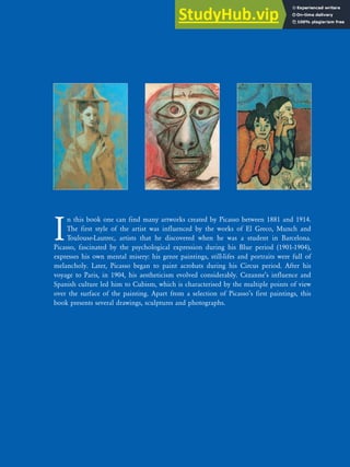 I
n this book one can find many artworks created by Picasso between 1881 and 1914.
The first style of the artist was influenced by the works of El Greco, Munch and
Toulouse-Lautrec, artists that he discovered when he was a student in Barcelona.
Picasso, fascinated by the psychological expression during his Blue period (1901-1904),
expresses his own mental misery: his genre paintings, still-lifes and portraits were full of
melancholy. Later, Picasso began to paint acrobats during his Circus period. After his
voyage to Paris, in 1904, his aestheticism evolved considerably. Cezanne’s influence and
Spanish culture led him to Cubism, which is characterised by the multiple points of view
over the surface of the painting. Apart from a selection of Picasso’s first paintings, this
book presents several drawings, sculptures and photographs.
 