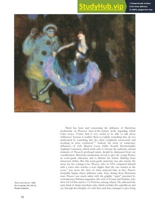 Much has been said concerning the influence of Barcelona
modernism on Picasso’s turn-of-the-century work, regarding which
Cirlot notes: “Critics find it very useful to be able to talk about
‘influences’ because it enables them to explain something they do not
understand by something they do, often completely erroneously and
resulting in utter confusion.”15
Indeed, the issue of temporary
influences of style (Ramón Casas, Isidro Nonell, Hermenegildo
Angladay Camarasa), which tends only to obscure the authentic, natural
elements of Picasso’s profound talent, should be eliminated from our
consideration. Barcelona modernism served to give the young Picasso
an avant-garde education and to liberate his artistic thinking from
classroom clichés. But this avant-garde university was also merely the
arena for his coming-to-be. Picasso, who in 1916 compared himself
with a tenor who reaches a note higher than the one written in the
score,16
was never the slave of what attracted him; in fact, Picasso
invariably begins where influence ends. True, during those Barcelona
years Picasso was much taken with the graphic “argot” practised by
contemporary Parisian magazines (the style of Forain and Steinlen, who
drew for Gil Bias and La Vie Parisienne, among others). He cultivated the
same kind of sharp, trenchant style, which excludes the superfluous and
yet, through the interplay of a few lines and dots, manages to give living
Pierrot and Dancer, 1900.
Oil on canvas, 38 x 46 cm,
Private Collection.
18
 