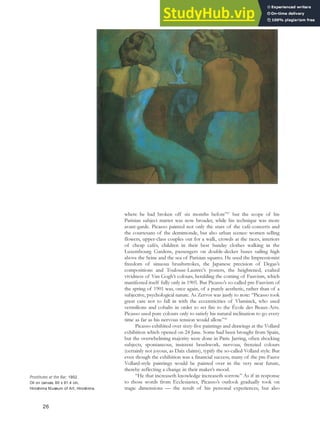 where he had broken off six months before”27
but the scope of his
Parisian subject matter was now broader, while his technique was more
avant-garde. Picasso painted not only the stars of the café-concerts and
the courtesans of the demimonde, but also urban scenes: women selling
flowers, upper-class couples out for a walk, crowds at the races, interiors
of cheap cafés, children in their best Sunday clothes walking in the
Luxembourg Gardens, passengers on double-decker buses sailing high
above the Seine and the sea of Parisian squares. He used the Impressionist
freedom of sinuous brushstrokes, the Japanese precision of Degas’s
compositions and Toulouse-Lautrec’s posters, the heightened, exalted
vividness of Van Gogh’s colours, heralding the coming of Fauvism, which
manifested itself fully only in 1905. But Picasso’s so-called pre-Fauvism of
the spring of 1901 was, once again, of a purely aesthetic, rather than of a
subjective, psychological nature. As Zervos was justly to note: “Picasso took
great care not to fall in with the eccentricities of Vlaminck, who used
vermilions and cobalts in order to set fire to the École des Beaux-Arts.
Picasso used pure colours only to satisfy his natural inclination to go every
time as far as his nervous tension would allow.”28
Picasso exhibited over sixty-five paintings and drawings at the Vollard
exhibition which opened on 24 June. Some had been brought from Spain,
but the overwhelming majority were done in Paris. Jarring, often shocking
subjects, spontaneous, insistent brushwork, nervous, frenzied colours
(certainly not joyous, as Daix claims), typify the so-called Vollard style. But
even though the exhibition was a financial success, many of the pre-Fauve
Vollard-style paintings would be painted over in the very near future,
thereby reflecting a change in their maker’s mood.
“He that increaseth knowledge increaseth sorrow.” As if in response
to those words from Ecclesiastes, Picasso’s outlook gradually took on
tragic dimensions — the result of his personal experiences, but also
26
Prostitutes at the Bar, 1902.
Oil on canvas, 80 x 91.4 cm,
Hiroshima Museum of Art, Hiroshima.
 