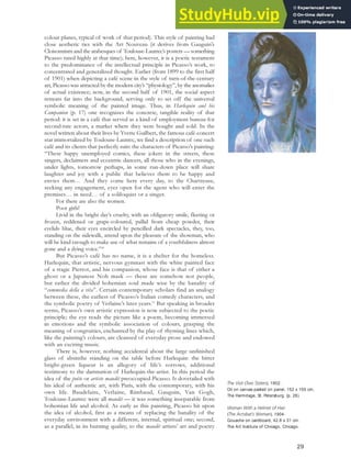 colour planes, typical of work of that period). This style of painting had
close aesthetic ties with the Art Nouveau (it derives from Gauguin’s
Cloisonnism and the arabesques of Toulouse-Lautrec’s posters — something
Picasso rated highly at that time); here, however, it is a poetic testament
to the predominance of the intellectual principle in Picasso’s work, to
concentrated and generalized thought. Earlier (from 1899 to the first half
of 1901) when depicting a café scene in the style of turn-of-the-century
art, Picasso was attracted by the modern city’s “physiology”, by the anomalies
of actual existence; now, in the second half of 1901, the social aspect
retreats far into the background, serving only to set off the universal
symbolic meaning of the painted image. Thus, in Harlequin and his
Companion (p. 17) one recognizes the concrete, tangible reality of that
period: it is set in a café that served as a kind of employment bureau for
second-rate actors, a market where they were bought and sold. In the
novel written about their lives by Yvette Guilbert, the famous café-concert
star immortalized by Toulouse-Lautrec, we find a description of one such
café and its clients that perfectly suits the characters of Picasso’s painting:
“These happy unemployed comics, these jokers in the streets, these
singers, declaimers and eccentric dancers, all those who in the evenings,
under lights, tomorrow perhaps, in some run-down place will share
laughter and joy with a public that believes them to be happy and
envies them… And they come here every day, to the Chartreuse,
seeking any engagement, eyes open for the agent who will enter the
premises… in need… of a soliloquist or a singer.
For there are also the women.
Poor girls!
Livid in the bright day’s cruelty, with an obligatory smile, fleeting or
frozen, reddened or grape-coloured, pallid from cheap powder, their
eyelids blue, their eyes encircled by pencilled dark spectacles, they, too,
standing on the sidewalk, attend upon the pleasure of the showman, who
will be kind enough to make use of what remains of a youthfulness almost
gone and a dying voice.”30
But Picasso’s café has no name, it is a shelter for the homeless.
Harlequin, that artistic, nervous gymnast with the white painted face
of a tragic Pierrot, and his companion, whose face is that of either a
ghost or a Japanese Noh mask — these are somehow not people,
but rather the divided bohemian soul made wise by the banality of
“commedia della a vita”. Certain contemporary scholars find an analogy
between these, the earliest of Picasso’s Italian comedy characters, and
the symbolic poetry of Verlaine’s later years.31
But speaking in broader
terms, Picasso’s own artistic expression is now subjected to the poetic
principle; the eye reads the picture like a poem, becoming immersed
in emotions and the symbolic association of colours, grasping the
meaning of congruities, enchanted by the play of rhyming lines which,
like the painting’s colours, are cleansed of everyday prose and endowed
with an exciting music.
There is, however, nothing accidental about the large unfinished
glass of absinthe standing on the table before Harlequin: the bitter
bright-green liqueur is an allegory of life’s sorrows, additional
testimony to the damnation of Harlequin-the-artist. In this period the
idea of the poète or artiste maudit preoccupied Picasso. It dovetailed with
his ideal of authentic art, with Paris, with the contemporary, with his
own life. Baudelaire, Verlaine, Rimbaud, Gauguin, Van Gogh,
Toulouse-Lautrec were all maudit — it was something inseparable from
bohemian life and alcohol. As early as this painting, Picasso hit upon
the idea of alcohol, first as a means of replacing the banality of the
everyday environment with a different, internal, spiritual one; second,
as a parallel, in its burning quality, to the maudit artists’ art and poetry
The Visit (Two Sisters), 1902.
Oil on canvas pasted on panel, 152 x 100 cm,
The Hermitage, St. Petersburg. (p. 26)
Woman With a Helmet of Hair
(The Acrobat’s Woman), 1904.
Gouache on cardboard, 42.8 x 31 cm.
The Art Institute of Chicago, Chicago.
29
 