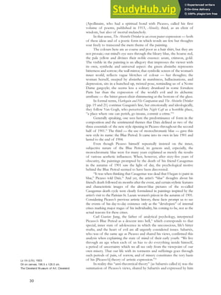 (Apollinaire, who had a spiritual bond with Picasso, called his first
volume of poems, published in 1913, Alcools); third, as an elixir of
wisdom, but also of mortal melancholy.
In that sense, The Absinthe Drinker is an even purer expression — both
of these ideas and of a poetic form in which words are few but thoughts
soar freely to transcend the mere theme of the painting.
The colours here are as coarse and poor as a hair shirt, but they are
not prosaic; our mind’s eye sees through the bleary blue, the hoarse red,
the pale yellow and divines their noble essence: azure, crimson, gold.
The visible in the painting is an allegory that impresses the viewer with
its own, symbolic and universal aspect: the green absinthe represents
bitterness and sorrow; the wall mirror, that symbolic screen of the woman’s
inner world, reflects vague blotches of colour — her thoughts; the
woman herself, steeped by absinthe in numbness, hallucinations, and
depression, sits in a hunched-up, twisted pose, reminding us of a Notre
Dame gargoyle; she seems less a solitary drunkard in some forsaken
Paris bar than the expression of the world’s evil and its alchemic
attribute — the bitter green elixir shimmering at the bottom of the glass.
In formal terms, Harlequin and His Companion and The Absinthe Drinker
(pp. 19 and 21) continue Gauguin’s line, but emotionally and ideologically,
they follow Van Gogh, who perceived his Night Café as a horrible place,
“a place where one can perish, go insane, commit a crime.”32
Generally speaking, one sees here the predominance of form in the
composition and the sentimental themes that Daix defined as two of the
three essentials of the new style ripening in Picasso throughout the second
half of 1901.33
The third — the use of monochromatic blue — gave this
new style its name: the Blue Period. It came into its own in late 1901 and
lasted to the end of 1904.
Even though Picasso himself repeatedly insisted on the inner,
subjective nature of the Blue Period, its genesis and, especially, the
monochromatic blue were for many years explained as merely the results
of various aesthetic influences. When, however, after sixty-five years of
obscurity, the paintings prompted by the death of his friend Casagemas
in the autumn of 1901 saw the light of day, the psychological motive
behind the Blue Period seemed to have been discovered.
“It was when thinking that Casagemas was dead that I began to paint in
blue,” Picasso told Daix.34
And yet, the artist’s “blue” thoughts about his
friend’s death followed six months after the event, and certain stylistic features
and characteristic images of the almost-blue pictures of the so-called
Casagemas death cycle were clearly formulated in paintings inspired by the
artist’s visit to the Parisian St. Lazare women’s prison in the autumn of 1901.
Considering Picasso’s previous artistic history, these facts prompt us to see
the events of his day-to-day existence only as the “developers” of internal
crises marking major stages of his individuality, his coming-to-be, not as the
actual reasons for these crises.
Carl Gustav Jung, the father of analytical psychology, interpreted
Picasso’s Blue Period as a descent into hell,35
which corresponds to that
special, inner state of adolescence in which the unconscious, life’s bitter
truths, and the heart of evil are all urgently considered issues. Sabartés,
who was of the same age as Picasso and shared his views, confirmed this
analysis when explaining the state of mind of their early youth: “We live
through an age when each of us has to do everything inside himself,
a period of uncertainty which we all see only from the viewpoint of our
own misery. That our life with its torments and sufferings goes through
such periods of pain, of sorrow, and of misery constitutes the very basis
of his [Picasso’s] theory of artistic expression.”36
In reality this “anti-theoretical theory” (as Sabartés called it) was the
summation of Picasso’s views, shared by Sabartés and expressed by him
30
La Vie (Life), 1903.
Oil on canvas, 196.5 x 128.5 cm,
The Cleveland Museum of Art, Cleveland.
 