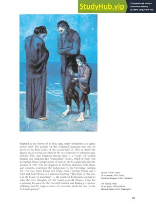 wrapped in the sorrow of its blue cape, totally withdrawn as a tightly
closed shell. The genesis of this sculptural character may also be
traced to the Paris works of the second half of 1901, in which the
figures are, as it were, inscribed in the oval contours of a Romanesque
archway. First and foremost among these is a “cycle” of women
inmates and madonna-like “Maternities” (Daix), which in their own
way reflect Picasso’s impressions of visits to the St. Lazare prison in the
autumn of 1901. The development of all these elements, both plastic
and semantic, constitutes the background to the Hermitage painting
The Visit (see Seated Woman with Folded Arms; Crouching Woman with a
Child and Seated Woman in Voluminous Clothing). “The heart of the wise
is in the house of mourning” — the words of Ecclesiastes seemed to
echo the very thoughts of the twenty-year-old Picasso when he,
continuing his quest for the Eternal Feminine and finding everywhere
suffering and the tragic essence of existence, made his way to the
St. Lazare prison.39
Portrait of Soler, 1903.
Oil on canvas, 100 x 70 cm,
Hiroshima Museum of Art, Hiroshima.
The Tragedy, 1903.
Oil on wood, 105.4 x 69 cm,
National Gallery of Art, Washington.
35
 