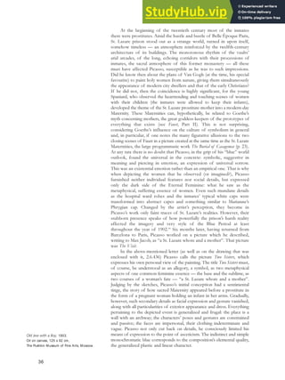 At the beginning of the twentieth century most of the inmates
there were prostitutes. Amid the hustle and bustle of Belle Èpoque Paris,
St. Lazare prison stood out as a strange world, turned in upon itself,
somehow timeless — an atmosphere reinforced by the twelfth-century
architecture of its buildings. The monotonous rhythm of the vaults’
arid arcades, of the long, echoing corridors with their processions of
inmates, the sacral atmosphere of this former monastery — all these
must have affected Picasso, susceptible as he was to such impressions.
Did he know then about the plans of Van Gogh (at the time, his special
favourite) to paint holy women from nature, giving them simultaneously
the appearance of modern city dwellers and that of the early Christians?
If he did not, then the coincidence is highly significant, for the young
Spaniard, who observed the heartrending and touching scenes of women
with their children (the inmates were allowed to keep their infants),
developed the theme of the St. Lazare prostitute-mother into a modern-day
Maternity. These Maternities can, hypothetically, be related to Goethe’s
myth concerning mothers, the great goddess-keepers of the prototypes of
everything that exists (see Faust, Part II). This is not surprising,
considering Goethe’s influence on the culture of symbolism in general
and, in particular, if one notes the many figurative allusions to the two
closing scenes of Faust in a picture created at the same time as the St. Lazare
Maternities, the large programmatic work The Burial of Casagemas (p. 23).
At any rate there is no doubt that Picasso, in the grip of his “blue” world
outlook, found the universal in the concrete: symbolic, suggestive in
meaning and piercing in emotion, an expression of universal sorrow.
This was an existential emotion rather than an empirical one. That is why
when depicting the women that he observed (or imagined?), Picasso
furnished neither individual features nor social details, but expressed
only the dark side of the Eternal Feminine: what he saw as the
metaphysical, suffering essence of women. Even such mundane details
as the hospital ward robes and the inmates’ typical white caps were
transformed into abstract capes and something similar to Marianne’s
Phrygian cap. Changed by the artist’s perception, they become in
Picasso’s work only faint traces of St. Lazare’s realities. However, their
stubborn presence speaks of how powerfully the prison’s harsh reality
affected the imagery and very style of the Blue Period at least
throughout the year of 1902.40
Six months later, having returned from
Barcelona to Paris, Picasso worked on a picture which he described,
writing to Max Jacob, as “a St. Lazare whore and a mother”. That picture
was The Visit.
In the above-mentioned letter (as well as on the drawing that was
enclosed with it, 2.6.436) Picasso calls the picture Two Sisters, which
expresses his own personal view of the painting. The title Two Sisters must,
of course, be understood as an allegory, a symbol, as two metaphysical
aspects of one common feminine essence — the base and the sublime, as
two courses of a woman’s fate — “a St. Lazare whore and a mother”.
Judging by the sketches, Picasso’s initial conception had a sentimental
tinge, the story of how sacred Maternity appeared before a prostitute in
the form of a pregnant woman holding an infant in her arms. Gradually,
however, such secondary details as facial expression and gesture vanished,
along with all particularities of exterior appearance and dress. Everything
pertaining to the depicted event is generalized and frugal: the place is a
wall with an archway; the characters’ poses and gestures are constrained
and passive; the faces are impersonal, their clothing indeterminate and
vague. Picasso not only cut back on details, he consciously limited his
means of expression to the point of asceticism. The indistinct and simple
monochromatic blue corresponds to the composition’s elemental quality,
the generalized plastic and linear character.
Old Jew with a Boy, 1903.
Oil on canvas, 125 x 92 cm,
The Pushkin Museum of Fine Arts, Moscow.
36
 