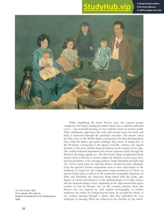 While simplifying the form, Picasso gave the content greater
complexity and depth, turning the initial subject into a timeless, universal
event — the mournful meeting of two symbolic sisters in another world.
Their emblematic opposition (the lofty and eternal versus the lowly and
fatal) is expressed through the painting’s structure. The intense, deep
sky-blue tones of the Mother figure correspond to her free-flowing plastic
lines, while the lifeless grey-green shadings (the colour of damp clay) of
the Prostitute correspond to the figure’s rock-like volumes, the ragged
rhythms of her pose, and the funereal shadows in the creases of her cape.
The exalted maternal inspiration and sorrow expresses itself through the
Mother’s all-seeing, gaping eye. The Prostitute’s deep, metaphysical death
dreams show in her heavy, closed eyelids, the shadows on her waxen face,
and her proximity to the yawning archway. Sergei Shchukin probably had
The Visit in mind when he said that Picasso should decorate cathedrals.
Even the picture’s formal components seem to have antecedents in the
traditions of sacred art: the composition being reminiscent of those on
ancient burial stelae as well as of the medieval iconographic depictions of
Mary and Elizabeth; the characters being linked with the noble, epic
figures of Giotto and Masaccio or the spiritual images of Gothic statues;
and the monochromatic colour originating in the supersensual blue-green
tonality of Luis de Morales. Yet, on the contrary, sketches show that
Picasso was not inspired by such ancient iconographic or stylistic
traditions, but rather, by looking beyond them, he revealed his theme of
two women meeting through a plastic idea that embodied the very
archetype of meeting. What was achieved in the sketches by the sisters’
The Soler Family, 1903.
Oil on canvas, 150 x 200 cm,
Musée d’Art Moderne et d’Art Contemporain,
Liège.
38
 