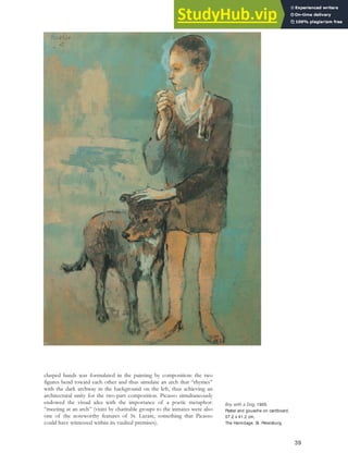 clasped hands was formulated in the painting by composition: the two
figures bend toward each other and thus simulate an arch that “rhymes”
with the dark archway in the background on the left, thus achieving an
architectural unity for the two-part composition. Picasso simultaneously
endowed the visual idea with the importance of a poetic metaphor:
“meeting at an arch” (visits by charitable groups to the inmates were also
one of the noteworthy features of St. Lazare, something that Picasso
could have witnessed within its vaulted premises).
39
Boy with a Dog, 1905.
Pastel and gouache on cardboard,
57.2 x 41.2 cm,
The Hermitage, St. Petersburg.
 