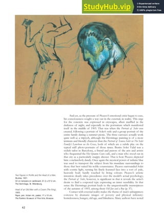 And yet, as the pressure of Picasso’s emotional crisis began to ease,
his consciousness sought a way out in the external, in reality. This urge
for the concrete was expressed in cityscapes, albeit muffled in the
darkness of night, and especially in the portraiture which manifested
itself in the middle of 1903. That was when the Portrait of Soler was
created, following a portrait of Soler’s wife and a group portrait of the
entire family during a summer picnic. The three canvases actually work
quite well as a triptych, although the Hermitage painting is of a more
intimate and friendly character than the Portrait of Senora Soler or The Soler
Family’s Luncheon on the Grass, both of which are a subtle play on the
typical stiff photo-portraits of those times. Benito Soler Vidal was a
stylish tailor in Barcelona, a friend and patron of the arts and artists
who frequented the Els Quatre Gats café, and a man who stood out in
that city as a particularly snappy dresser. That is how Picasso depicted
him: a melancholy dandy. Once again the mystical power of infinite blue
was used to transport the subject from his mundane surroundings to
those that best suited his noble countenance. Picasso surrounded Soler
with cosmic light, turning his finely featured face into a sort of pale,
heavenly body hardly touched by living colours. Picasso’s artistic
intention clearly takes precedence over the model’s actual psychology;
the Portrait of Soler, however, is significant in that it reveals the artist’s
desire to find a corporeal type expressing an inner sensibility. In that
sense the Hermitage portrait leads to the unquestionable masterpieces
of the autumn of 1903, among them Old Jew and a Boy (p. 37).
Contact with external reality makes the theme of man’s unhappiness
concrete by dramatic images of poverty and physical infirmity:
homelessness, hunger, old age, and blindness. Many authors have noted
Two Figures in Profile and the Head of a Man,
Studies, 1901.
Oil on tempera on cardboard, 41.2 x 57.2 cm,
The Hermitage, St. Petersburg.
Head of an Old Man with a Crown (The King),
1905.
Paper, pen, Indian ink, pastel, 17 x 10 cm,
The Pushkin Museum of Fine Arts, Moscow.
42
 