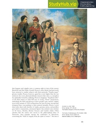 that beggars and cripples were a common sight in turn-of-the-century
Barcelona and that Isidro Nonell, Picasso’s artist friend, had previously
been attracted to similar subjects with their particular “España negra”
gloomy tonality. Picasso, however, again hits a note higher than the one
written in the score: physical infirmity interests him only as a metaphor
for spirituality honed by suffering. Picasso’s imaginary “Sisyphean tribe”
of the Paris winter of 1902-1903 was of stocky, “Doric” proportions,
embodying the flesh and blood of those people’s epic, massive origins;
now, in the autumn of 1903, in Barcelona, his taste for pure, incorporeal,
elongated lines (succumbing to their musical interplay, Picasso covers
sheet after sheet with sketches of nudes, gestures, poses, and profiles)
gave birth to manneristic, attenuated figures that remind some scholars
of El Greco, Morales, Roman frescoes and Catalan reliefs. Other
scholars link the artist’s new mood to the philosophical ideas of
Nietzsche, then popular among the symbolists of Barcelona,
concerning the “birth of tragedy from the spirit of music”.44
Be that as
45
Acrobat on a Ball, 1905.
Oil on canvas, 147 x 95 cm,
The Pushkin Museum of Fine Arts, Moscow.
The Family of Saltimbanques (The Tumbler), 1905.
Oil on canvas, 212.8 x 229.6 cm,
National Gallery of Art, Washington.
 