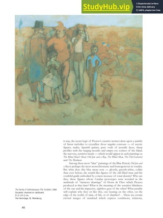 it may, the secret logic of Picasso’s creative instinct drew upon a jumble
of linear melodies to crystallize those angular contours — of ascetic
figures, nudes, Spanish guitars, pure ovals of juvenile faces, sharp
profiles with the singing mouths and empty eye sockets of the blind,
the nervous, sensitive hands — which would appear in such paintings as
The Blind Man’s Meal, Old Jew and a Boy, The Blind Man, The Old Guitarist
and The Madman.
Among these most “blue” paintings of the Blue Period, Old Jew and
a Boy is perhaps the most monochromatic and homogeneous in tonality.
But what does this blue mean now — ghostly, greyish-white, colder
than ever before, the wraith-like figures of the old blind man and his
youthful guide embodied by a mere increase of tonal density? Who are
they, these figures whose Catalan prototypes were revealed in the
multitude of “memory drawings” of Horta de Ebro which Picasso
produced at that time? What is the meaning of the sensitive blindness
of the one and the impassive, sightless gaze of the other? What parable
will explain why they sit like this, one leaning on the other, on the
edge of the world, of time, of life, or of slumber?… There are certain
eternal images of mankind which express conditions, relations,
The Family of Saltimbanques (The Tumbler), 1905.
Gouache, charcoal on cardboard,
51.2 x 61.2 cm,
The Hermitage, St. Petersburg.
46
 