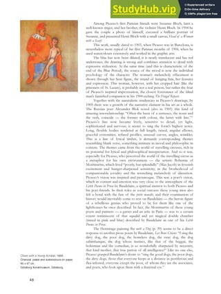 Among Picasso’s first Parisian friends were Suzanne Bloch, later a
well-known singer, and her brother, the violinist Henri Bloch. In 1904 he
gave the couple a photo of himself, executed a brilliant portrait of
Suzanne, and presented Henri Bloch with a small canvas, Head of a Woman
with a Scarf.
This work, usually dated to 1903, when Picasso was in Barcelona, is
nevertheless more typical of his first Parisian months of 1904, when he
used watercolours extensively and worked in the graphic arts.
The blue has now been diluted, it is nearly translucent and has red
undertones; the drawing is strong and combines attention to detail with
expressive stylization. At the same time (and this is characteristic of the
end of the Blue Period), the source of the mood is now the individual
psychology of the character. The woman’s melancholy effacement is
shown through her bent figure, the strand of hanging hair, her features
and expression. This woman, however, with her cropped hair (like the
prisoners of St. Lazare), is probably not a real person, but rather the fruit
of Picasso’s inspired improvisation, the closest forerunner of the blind
man’s famished companion in his 1904 etching The Frugal Repast.
Together with the naturalistic tendencies in Picasso’s drawings, by
1905 there was a growth of the narrative element in his art as a whole.
The Russian poet Alexander Blok noted (also in 1905) this kind of
amazing interrelationship: “Often the basis of a sentence, the noun and
the verb, coincide — the former with colour, the latter with line.”47
Picasso’s line now became lively, sensitive to detail, yet light,
sophisticated and nervous; it seems to sing the form’s highest notes.
Long, flexible bodies rendered at full length, raised, angular elbows,
graceful extremities, refined profiles, unusual curves, angles, wrinkles.
This is a line of lyrical timbre, it demands corresponding themes
resembling blank verse, something intimate in mood and philosophic in
content. The themes came from the world of travelling circuses, rich in
its potential for lyrical and philosophical interpretation. And so it was,
especially for Picasso, who perceived the world of the travelling circus as
a metaphor for his own environment — the artistic Bohemia of
Montmartre, which lived “poorly, but splendidly” (Max Jacob) in feverish
excitement and hunger-sharpened sensitivity, in the brotherhood of
companionable joviality and the wrenching melancholy of alienation.
Picasso’s vision was inspired and picturesque. This was a poet’s vision,
which in content and emotion was very close to the atmosphere of the
Little Poems in Prose by Baudelaire, a spiritual mentor to both Picasso and
his poet-friends. In their roles as social outcasts these young men also
felt a bond with the fate of the poète maudit, and their examination of
history would inevitably come to rest on Baudelaire — the heroic figure
of a rebellious genius who proved to be for them like one of the
lighthouses he once described. In fact, the Montmartre of these young
poets and painters — a garret and an attic in Paris — was to a certain
extent reminiscent of that squalid and yet magical double chamber
(tinted in pink and blue) described by Baudelaire in one of his Little
Poems in Prose.
The Hermitage painting Boy with a Dog (p. 39) seems to be a direct
response to another prose poem by Baudelaire, Les Bons Chiens: “I sing the
dirty dog, the poor dog, the homeless dog, the stray dog, the dog
saltimbanque, the dog whose instinct, like that of the beggar, the
bohemian and the comedian, is so wonderfully sharpened by necessity,
that kind mother, that true patron of all intelligence!” Like no one else,
Picasso grasped Baudelaire’s desire to “sing the good dogs, the poor dogs,
the dirty dogs, those that everyone keeps at a distance as pestiferous and
flea-infested, everyone except the poor, of whom they are the associates,
and poets, who look upon them with a fraternal eye.”
Clown with a Young Acrobat, 1905.
Charcoal, pastel and watercolours on paper,
60 x 47 cm,
Göteborg Konstmuseum, Göteborg.
48
 