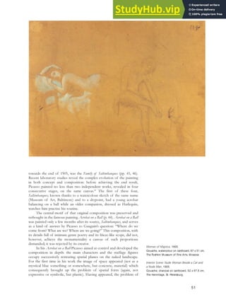 towards the end of 1905, was the Family of Saltimbanques (pp. 45, 46).
Recent laboratory studies reveal the complex evolution of the painting
in both concept and composition: before achieving the end result,
Picasso painted no less than two independent works, revealed in four
consecutive stages, on the same canvas.48
The first of these four,
Saltimbanques, known thanks to a watercolour sketch of the same name
(Museum of Art, Baltimore) and to a drypoint, had a young acrobat
balancing on a ball while an older companion, dressed as Harlequin,
watches him practise his routine.
The central motif of that original composition was preserved and
rethought in the famous painting Acrobat on a Ball (p. 44). Acrobat on a Ball
was painted only a few months after its source, Saltimbanques, and serves
as a kind of answer by Picasso to Gauguin’s question: “Where do we
come from? What are we? Where are we going?” This composition, with
its details full of intimate genre poetry and its frieze-like scope, did not,
however, achieve the monumentality a canvas of such proportions
demanded; it was rejected by its creator.
In his Acrobat on a Ball Picasso aimed at control and developed the
composition in depth: the main characters and the staffage figures
occupy successively retreating spatial planes on the naked landscape.
For the first time in his work the image of space appeared (not as a
mystical blue something or somewhere, but concrete, material) which
consequently brought up the problem of spatial form (again, not
expressive or symbolic, but plastic). Having appeared, the problem of
Woman of Majorca, 1905.
Gouache, watercolour on cardboard, 67 x 51 cm,
The Pushkin Museum of Fine Arts, Moscow.
Interior Scene: Nude Woman Beside a Cat and
a Nude Man, 1905.
Gouache, charcoal on cardboard, 52 x 67.5 cm,
The Hermitage, St. Petersburg.
51
 