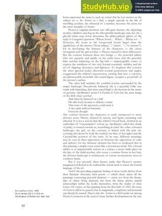 form captivated the artist to such an extent that he lost interest in the
subject per se. In Acrobat on a Ball, a simple episode in the life of
travelling acrobats, the rehearsal of a number, becomes the arena for
the tense interplay of forms.
Picasso’s original intention was still quite literary: the departing
mother, children and dog in the inhospitable landscape and, far off, a
ghostly white stray horse determine the philosophical sphere of the
reply to Gauguin’s question: “Where from?… What?… Where to?…”
However, the scene in the foreground looms larger than the
significance of the answer (“from infinity...”, “artists…”, “to eternity”),
for in developing the features of his characters — the circus
strongman and the girl-acrobat — Picasso turned to their differences.
But the contrast between these two beings — the powerful athlete
who sits squarely and rigidly on his cubic base, and the graceful,
lithe acrobat balancing on the big ball — imperceptibly comes to
express the antithesis of two very formal essentials: stability and the
act of slipping, heaviness and lightness. To heighten this contrast
the artist ignored reality, distorted normal proportions and angles,
exaggerated the athlete’s massiveness, turning him into a colossus,
an indestructible monolith. His seated figure occupies a good half of
the picture’s surface.
The other half includes the youthful acrobat surrounded by the
empty landscape. Precariously balanced, she is a graceful, S-like tree
trunk with branching, thin arms raised high to the heavens in the music
of gestures. Apollinaire’s poem Un Fantôme de Nuées has the same image
of the little street acrobat:
And when he balanced on a ball
His slim body became so delicate a music
That none of the spectators could resist it
A tiny spirit without humanity
Everyone thought
The contrast between the characters is easily transposed to more
abstract areas: Matter, chained by inertia, and Spirit, streaming and
ethereal. It is for a reason that the athlete’s broad back, clothed in an
undershirt of “consumptive” colour (as Apollinaire called that shade
of pink), is turned towards us, resembling in relief the ochre-coloured
landscape; the girl, on the contrary, is linked with the pale sky
covering this desert by both the washed-out blue of her tights and the
Caryatid-like position of her arms. To be sure, different meanings
may be seen in their opposition (as between the opposition of cube
and sphere), for the thematic element has been so weakened that in
this painting a simple event seems like a mysterious ritual. The colossal
athlete is as impenetrably serious as a statue; a secret smile plays on
the lips of the child-acrobat, who wears a carmine flower in her hair;
the abstract landscape is reminiscent of certain mountainous areas in
southern Spain.
But it was precisely these literary paths that Picasso’s creative
imagination followed as he realized the crucial need to renew the formal
language of his art.
And if the prevailing enigmatic feeling of these works derives from
their thematic obscurity, their poetry — which alone unites all the
paintings contrasting pictorial elements — stems not from the theme,
idea or object being depicted, but from the linear, plastic, spatial
relationships within the works themselves, from the vitality of their
forms. Of course, in this painting from the first half of 1905, the issue
of form is still in its genesis, but its magnitude, complexity and potential
can already be sensed. That is why the Acrobat on a Ball stands out among
Picasso’s creations as the seed of many further developments in the area
Boy Leading a Horse, 1906.
Oil on canvas, 220.3 x 130.6 cm,
The Museum of Modern Art, New York.
52
 
