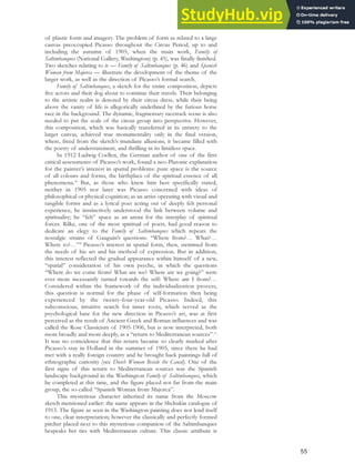 of plastic form and imagery. The problem of form as related to a large
canvas preoccupied Picasso throughout the Circus Period, up to and
including the autumn of 1905, when the main work, Family of
Saltimbanques (National Gallery, Washington) (p. 45), was finally finished.
Two sketches relating to it — Family of Saltimbanques (p. 46) and Spanish
Woman from Majorca — illustrate the development of the theme of the
larger work, as well as the direction of Picasso’s formal search.
Family of Saltimbanques, a sketch for the entire composition, depicts
five actors and their dog about to continue their travels. Their belonging
to the artistic realm is denoted by their circus dress, while their being
above the vanity of life is allegorically underlined by the furious horse
race in the background. The dynamic, fragmentary racetrack scene is also
needed to put the scale of the circus group into perspective. However,
this composition, which was basically transferred in its entirety to the
larger canvas, achieved true monumentality only in the final version,
where, freed from the sketch’s mundane allusions, it became filled with
the poetry of understatement, and thrilling in its limitless space.
In 1912 Ludwig Coellen, the German author of one of the first
critical assessments of Picasso’s work, found a neo-Platonic explanation
for the painter’s interest in spatial problems: pure space is the source
of all colours and forms, the birthplace of the spiritual essence of all
phenomena.49
But, as those who knew him best specifically stated,
neither in 1905 nor later was Picasso concerned with ideas of
philosophical or physical cognition; as an artist operating with visual and
tangible forms and as a lyrical poet acting out of deeply felt personal
experience, he instinctively understood the link between volume and
spirituality; he “felt” space as an arena for the interplay of spiritual
forces. Rilke, one of the most spiritual of poets, had good reason to
dedicate an elegy to the Family of Saltimbanques which repeats the
nostalgic strains of Gauguin’s questions: “Where from?… What?…
Where to?…”50
Picasso’s interest in spatial form, then, stemmed from
the needs of his art and his method of expression. But in addition,
this interest reflected the gradual appearance within himself of a new,
“spatial” consideration of his own psyche, in which the questions
“Where do we come from? What are we? Where are we going?” were
ever more incessantly turned towards the self: Where am I from?…
Considered within the framework of the individualization process,
this question is normal for the phase of self-formation then being
experienced by the twenty-four-year-old Picasso. Indeed, this
subconscious, intuitive search for inner roots, which served as the
psychological base for the new direction in Picasso’s art, was at first
perceived as the result of Ancient Greek and Roman influences and was
called the Rose Classicism of 1905-1906, but is now interpreted, both
more broadly and more deeply, as a “return to Mediterranean sources”.51
It was no coincidence that this return became so clearly marked after
Picasso’s stay in Holland in the summer of 1905, since there he had
met with a really foreign country and he brought back paintings full of
ethnographic curiosity (see Dutch Woman Beside the Canal). One of the
first signs of this return to Mediterranean sources was the Spanish
landscape background in the Washington Family of Saltimbanques, which
he completed at this time, and the figure placed not far from the main
group, the so-called “Spanish Woman from Majorca”.
This mysterious character inherited its name from the Moscow
sketch mentioned earlier: the name appears in the Shchukin catalogue of
1913. The figure as seen in the Washington painting does not lend itself
to one, clear interpretation; however the classically and perfectly formed
pitcher placed next to this mysterious companion of the Saltimbanques
bespeaks her ties with Mediterranean culture. This classic attribute is
55
 