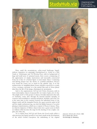 Here, amid the mountainous, ochre-toned landscape, largely
without vegetation (so amazingly foreshadowed in Acrobat on a Ball,
Family of Saltimbanques and The Watering Place), with its background of
large and small areas of untamed nature, there occurs a sharpening of
the appreciation of simple, harmonious and reasonably constructed
form, be it that of a human figure or man-made object. Continuing
and delving deeper into the theme of youthful nakedness, Picasso
now found his source not so much in the ephebic type, as in the
architectonics of simplified plastic forms, whether conceived as a youth,
a boy, a woman, a portrait, or a clay utensil. But each of those plastic
ideas lives the life of the image, charming in its spontaneity.
Such is the unpretentious Still Life with Porrón (Glassware), with its
four commonplace objects of peasant life: two made of glass, two of clay.
The simple motif of this group of objects, frontally depicted in the style
of Zurbarán, comes alive through the internal dynamic interplay of
contrasts and resemblances: material and plastic, rhythmic and tonal. Yet
at the same time, in the contrasts between the individual forms of the
elegant carafe and the triangular Porrón, the squat casserole under its lid
and the simple earthenware jug, one feels the hidden humour of an artist
playing at transformation, which was so typical of Picasso’s fantasy. Thus,
an objective depiction of lifeless objects turns into a genre scene in which
an ordinary table becomes the stage for the meeting of two couples: one
glass, the other clay.
As is evident from Still Life with Porrón, the Gosol works reflect a
subconscious, but logical, growth of two basic trends in the development
of the artist’s formal conception: the underlining of the original
Glassware, Still Life with a Porrón, 1906.
Oil on canvas, 38.4 x 56 cm,
The Hermitage, St. Petersburg.
57
 