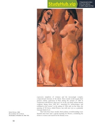 expressive simplicity of volumes and the increasingly complex
compositional structure of the whole. These trends would acquire their
greatest stylistic expression in Paris during the autumn of 1906 in
conjunction with Picasso’s discovery of, on the one hand, archaic Iberian
sculpture dating from 1000 B.C., unearthed by archaeologists and
exhibited in the Louvre53
in the spring of 1906, and, on the other, the
painting of El Greco, which Picasso saw with new eyes as a primarily
visionary kind of art.
That both these basic models (their polarity notwithstanding) were
Spanish must have had a special meaning for Picasso, considering his
return to sources and search for his Iberian roots.
Naked Woman, 1906.
Oil on canvas, 151.3 x 93 cm,
The Museum of Modern Art, New York.
58
 