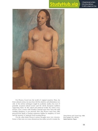 For Picasso, Gosol was the world of original creativity. Here, far
from cultural centres, he must have felt the relativity and arbitrariness not
only of the artistic techniques taught by academic studies, but even of
generally accepted cultural norms and the whole European tradition
supporting them. In this naked and primeval world, the artist’s every
motion, every contact with formless material must have been felt with
startling sharpness; it was precisely here that Picasso must have fully
perceived the depth of human experience hidden by simplicity of form
and the intensity of spiritual, form-creating labour.
On the other hand, Picasso’s artistic thoughts were very concrete:
forms to him were not some abstractions but rather served to render the
59
Sitting Woman with Crossed Legs, 1906.
Oil on canvas, 151 x 100 cm,
Galerie Nardonie, Prague.
 