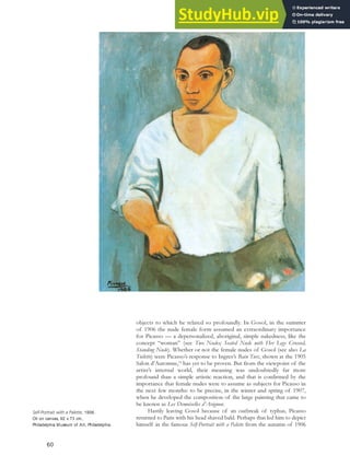 objects to which he related so profoundly. In Gosol, in the summer
of 1906 the nude female form assumed an extraordinary importance
for Picasso — a depersonalized, aboriginal, simple nakedness, like the
concept “woman” (see Two Nudes; Seated Nude with Her Legs Crossed,
Standing Nude). Whether or not the female nudes of Gosol (see also La
Toilette) were Picasso’s response to Ingres’s Bain Turc, shown at the 1905
Salon d’Automne,54
has yet to be proven. But from the viewpoint of the
artist’s internal world, their meaning was undoubtedly far more
profound than a simple artistic reaction, and that is confirmed by the
importance that female nudes were to assume as subjects for Picasso in
the next few months: to be precise, in the winter and spring of 1907,
when he developed the composition of the large painting that came to
be known as Les Demoiselles d’Avignon.
Hastily leaving Gosol because of an outbreak of typhus, Picasso
returned to Paris with his head shaved bald. Perhaps that led him to depict
himself in the famous Self-Portrait with a Palette from the autumn of 1906
Self-Portrait with a Palette, 1906.
Oil on canvas, 92 x 73 cm,
Philadelphia Museum of Art, Philadelphia.
60
 