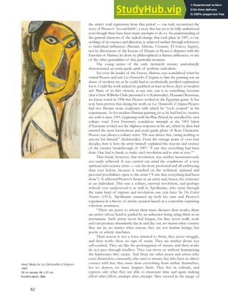 the artist’s total expression from that period — can truly reconstruct the
story of Picasso’s “second birth”, a story that has yet to be fully understood
even though there have been many attempts to do so. An understanding of
the general character of the radical change that took place in 1907, to say
nothing of its essence and direction, is achieved neither through references
to individual influences (Iberian, African, Cézanne, El Greco, Ingres),
nor by discussions of the lessons of Derain or Picasso’s disputes with the
Fauvism of Matisse, let alone by philosophical or literary influences, or any
of the other generalities of that particular moment.
The young artists of the early twentieth century undoubtedly
demonstrated an avant-garde spirit of aesthetic radicalism.
Yet even the leader of the Fauves, Matisse, was scandalized when he
visited Picasso and saw Les Demoiselles d’Avignon; to him the painting was an
abuse of modern art, as he could find no aesthetically justified explanation
for it. Could the work indeed be qualified (at least in those days) as modern
art? Many of its first viewers, at any rate, saw it as something Assyrian
(that is how Wilhelm Uhde presented it to Kahnweiler). Douanier Rousseau,
we know, noted in 1908 that Picasso worked in the Egyptian genre. It has
now been proven that during his work on Les Demoiselles d’Avignon Picasso
had two Iberian stone sculptures with which he “took counsel” in his
experiments. As for modern Parisian painting per se, he had had no creative
ties with it since 1901; beginning with his Blue Period, he travelled his own
solitary road. Even Fauvism’s scandalous triumph at the 1905 Salon
d’Automne evoked not the slightest response in his art, which by then had
entered the most harmonious and avant-garde phase of Rose Classicism.
Picasso was always a solitary artist: “He was always free, owing nothing to
anyone but himself ” (Kahnweiler). From the vantage point of over four
decades, here is how the artist himself explained the reasons and essence
of the creative breakthrough of 1907: “I saw that everything had been
done. One had to break, to make one’s revolution and to start at zero.”55
That break, however, that revolution, was neither instantaneously
nor easily achieved. It was carried out amid the conditions of a new
spiritual and creative crisis — one far more profound and all-embracing
than ever before, because it touched on the technical, spiritual and
pictorial possibilities open to the artist (“I saw that everything had been
done”). It affected Picasso’s future as an artist and, hence, his existence
as an individual. This was a solitary, internal revolution, and perhaps
nobody ever understood it as well as Apollinaire, who went through
the same kind of rupture and revolution one year later. In The Cubist
Painters (1913), Apollinaire summed up both his own and Picasso’s
experience in a theory of artistic creation based on a somewhat surprising
criterion: weariness.
“There are poets to whom their muse dictates their works; there
are artists whose hand is guided by an unknown being using them as an
instrument. Such artists never feel fatigue, for they never really work
and can produce abundantly day in and day out, no matter what country
they are in, no matter what season; they are not human beings, but
poetic or artistic machines.
Their reason is not a force inimical to them; they never struggle,
and their works show no sign of strain. They are neither divine nor
self-centred. They are like the prolongation of nature, and their works
do not pass through intellect. They can move us without humanizing
the harmonies they create. And there are other poets and artists who
exert themselves constantly, who turn to nature, but who have no direct
contact with her; they must draw everything from within themselves,
for no demon, no muse inspires them. They live in solitude, and
express only what they are able to enunciate time and again making
effort after effort, attempt after attempt. Men created in the image of
Head, Study for Les Demoiselles d’Avignon,
1907.
Oil on canvas, 96 x 33 cm,
Kunstmuseum, Bâle.
62
 