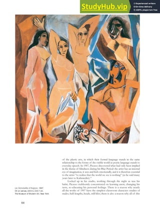 of the plastic arts, in which their formal language stands in the same
relationship to the forms of the visible world as poetic language stands to
everyday speech. In 1907, Picasso discovered what had only been implied
in the theme of blindness during his Blue Period: the artist has an internal
eye of imagination, it sees and feels emotionally, and it is therefore essential
to the artist “to realize that the world we see is nothing” (as he said many
years later to Kahnweiler).59
Locked up in his studio, working through the night as was his
habit, Picasso stubbornly concentrated on learning anew, changing his
taste, re-educating his personal feelings. There is a reason why nearly
all the works of 1907 have the simplest classroom character: studies of
nudes, half-lengths, heads, still lifes; there is also a reason why all of this
Les Demoiselles d’Avignon, 1907.
Oil on canvas, 243.9 x 233.7 cm,
The Museum of Modern Art, New York.
64
 