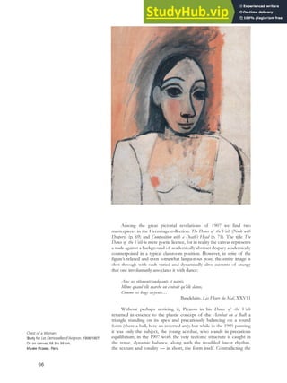 Among the great pictorial revelations of 1907 we find two
masterpieces in the Hermitage collection: The Dance of the Veils (Nude with
Drapery) (p. 69) and Composition with a Death’s Head (p. 71). The title The
Dance of the Veils is mere poetic licence, for in reality the canvas represents
a nude against a background of academically abstract drapery academically
counterpoised in a typical classroom position. However, in spite of the
figure’s relaxed and even somewhat languorous pose, the entire image is
shot through with such varied and dynamically alive currents of energy
that one involuntarily associates it with dance:
Avec ses vêtements ondoyants et nacrés,
Même quand elle marche on croirait qu’elle danse,
Comme ces longs serpents…
Baudelaire, Les Fleurs du Mal, XXV11
Without perhaps noticing it, Picasso in his Dance of the Veils
returned in essence to the plastic concept of the Acrobat on a Ball: a
triangle standing on its apex and precariously balancing on a round
form (there a ball, here an inverted arc); but while in the 1905 painting
it was only the subject, the young acrobat, who stands in precarious
equilibrium, in the 1907 work the very tectonic structure is caught in
the tense, dynamic balance, along with the troubled linear rhythm,
the texture and tonality — in short, the form itself. Contradicting the
Chest of a Woman,
Study for Les Demoiselles d’Avignon, 1906/1907.
Oil on canvas, 58.5 x 56 cm,
Musée Picasso, Paris.
66
 