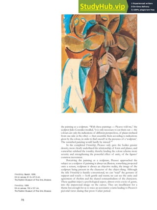 the painting as a sculpture. “With these paintings — Picasso told me,” the
sculptor Julio González recalled, “it is only necessary to cut them out — the
colours are only the indications of different perspectives, of planes inclined
from one side or the other — then assemble them according to indications
given by the colour, in order to find oneself in the presence of a ‘sculpture’.
The varnished painting would hardly be missed.”67
In the completed Friendship, Picasso only gave the bodies greater
density, more clearly underlined the relationship of form and planes, and
somewhat subdued the tonality, thereby lending the colour scheme more
severity and strengthening the powerful effect of unity, of the figures’
common movement.
Perceiving the painting as a sculpture, Picasso approached the
subject as a sculptor: if painting is always an illusion, something projected
onto a screen, sculpture is always an objective reality, the image of the
sculpture being present in the character of the object-thing. Although
the title Friendship is frankly conventional, we can “read” the gestures of
support and touch — both gentle and warm; we can see the unity and
agreement of rhythm and the shared somnambulism of the characters.
These qualities inject a psychological aspect, almost even a note of genre,
into the impersonal image on the canvas. They are insufficient for a
theme but enough for us to trace an associative course leading to Picasso’s
pictorial views during that proto-Cubist period.
Friendship, Sketch, 1908.
Oil on canvas, 61.9 x 47.6 cm,
The Pushkin Museum of Fine Arts, Moscow.
Friendship, 1908.
Oil on canvas, 152 x 101 cm,
The Pushkin Museum of Fine Arts, Moscow.
76
 