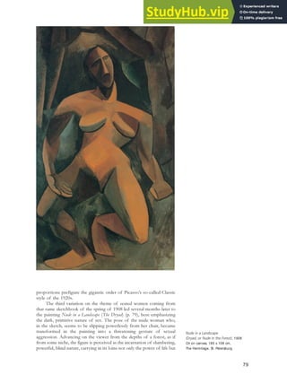 proportions prefigure the gigantic order of Picasso’s so-called Classic
style of the 1920s.
The third variation on the theme of seated women coming from
that same sketchbook of the spring of 1908 led several months later to
the painting Nude in a Landscape (The Dryad) (p. 79), here emphasizing
the dark, primitive nature of sex. The pose of the nude woman who,
in the sketch, seems to be slipping powerlessly from her chair, became
transformed in the painting into a threatening gesture of sexual
aggression. Advancing on the viewer from the depths of a forest, as if
from some niche, the figure is perceived as the incarnation of slumbering,
powerful, blind nature, carrying in its loins not only the power of life but
Nude in a Landscape
(Dryad, or Nude in the Forest), 1908.
Oil on canvas, 185 x 108 cm,
The Hermitage, St. Petersburg.
79
 