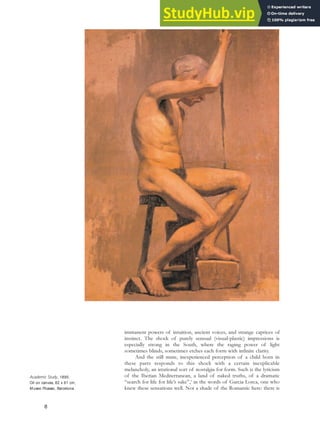 immanent powers of intuition, ancient voices, and strange caprices of
instinct. The shock of purely sensual (visual-plastic) impressions is
especially strong in the South, where the raging power of light
sometimes blinds, sometimes etches each form with infinite clarity.
And the still mute, inexperienced perception of a child born in
these parts responds to this shock with a certain inexplicable
melancholy, an irrational sort of nostalgia for form. Such is the lyricism
of the Iberian Mediterranean, a land of naked truths, of a dramatic
“search for life for life’s sake”,5
in the words of Garcia Lorca, one who
knew these sensations well. Not a shade of the Romantic here: there is
8
Academic Study, 1895.
Oil on canvas, 82 x 61 cm,
Museo Picasso, Barcelona.
 