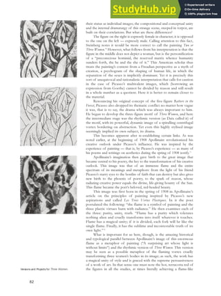 their status as individual images; the compositional and conceptual unity
and the internal dramaturgy of this strange scene, steeped in torpor, are
built on their correlations. But what are these differences?
The figure on the right is expressly female in character; it is opposed
to the one on the left — expressly male. Calling attention to this fact,
Steinberg notes it would be more correct to call the painting Two or
Three Women.70
However, what follows from his interpretation is that the
figure in the middle does not depict a woman, but is the personification
of a “preconscious hominid, the reserved matrix whence humanity
sunders forth, the he and the she of it.” This American scholar thus
treats the painting’s content from a Freudian perspective as a myth of
creation, a psychogram of the shaping of human life, in which the
separation of the sexes is implicitly dominant. Yet it is precisely this
sort of unequivocal and rationalistic interpretation that calls for caution
in the case of Picasso’s multivalent images, which (borrowing an
expression from Goethe) cannot be divided by reason and still result
in a whole number as a quotient. Here it is better to remain closer to
the material.
Renouncing his original concept of the five-figure Bathers in the
Forest, Picasso also dropped its thematic conflict no matter how vague
it was, that is to say, the drama which was always important to him.
He began to develop the three-figure motif of Three Women, and here
the intermediate stage was the rhythmic version (as Daix called it) of
the motif, with its powerful, dynamic image of a spiralling centrifugal
vortex bordering on abstraction. Yet even this highly stylised image
seemingly implied its own subject, its drama.
This becomes apparent after re-establishing certain links. As was
noted earlier, at the beginning of 1908 Apollinaire revolutionized his
creative outlook under Picasso’s influence. He was inspired by the
experience of painting — that is, by Picasso’s experience — as many of
his poems and writings on aesthetics during the spring of 1908 testify.71
Apollinaire’s imagination then gave birth to the great image that
became central to his poetry, the key to the transformation of his creative
outlook. This image was that of an immense flame and the entire
spectrum of its meanings and metaphors: from the light of his friend
Picasso’s starry eyes to the bonfire of faith that can destroy but also gives
new birth to the phoenix of poetry, to the spark of reason, whose
radiating creative power equals the divine, life-giving bounty of the Sun.
This flame became the poet’s beloved, red-headed beauty.
This image was first born in the spring of 1908 in Apollinaire’s
article on the principles of painting inspired by Picasso’s new
aspirations and called Les Trois Vertus Plastiques. In it the poet
postulated the following: “the flame is a symbol of painting and the
three plastic virtues burn with radiance.” He then examines each of
the three: purity, unity, truth. “Flame has a purity which tolerates
nothing alien and cruelly transforms into itself whatever it touches.
Flame has a magical unity; if it is divided, each fork will be like the
single flame. Finally, it has the sublime and incontestable truth of its
own light.”72
What is important for us here, though, is the amazing historical
and typological parallel between Apollinaire’s image of this enormous
flame as a metaphor of painting (“A surprising art whose light is
without limits”) and the rhythmic version of Three Women. This version
may be seen as a possible metaphor of the flaming vortex cruelly
transforming three women’s bodies in its image; as such, the work has
a magical unity of style and is graced with the supreme persuasiveness
of a work of art. In that sense one must note the hot, terracotta red of
the figures in all the studies, at times literally achieving a flame-like
Versions and Projects for Three Women.
82
 