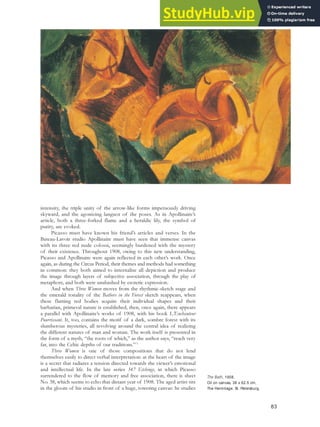 intensity, the triple unity of the arrow-like forms impetuously driving
skyward, and the agonizing languor of the poses. As in Apollinaire’s
article, both a three-forked flame and a heraldic lily, the symbol of
purity, are evoked.
Picasso must have known his friend’s articles and verses. In the
Bateau-Lavoir studio Apollinaire must have seen that immense canvas
with its three red nude colossi, seemingly burdened with the mystery
of their existence. Throughout 1908, owing to this new understanding,
Picasso and Apollinaire were again reflected in each other’s work. Once
again, as during the Circus Period, their themes and methods had something
in common: they both aimed to internalise all depiction and produce
the image through layers of subjective association, through the play of
metaphors, and both were unabashed by esoteric expression.
And when Three Women moves from the rhythmic-sketch stage and
the emerald tonality of the Bathers in the Forest sketch reappears, when
these flaming red bodies acquire their individual shapes and their
barbarian, primeval nature is established, then, once again, there appears
a parallel with Apollinaire’s works of 1908, with his book L’Enchanteur
Pourrissant. It, too, contains the motif of a dark, sombre forest with its
slumberous mysteries, all revolving around the central idea of realizing
the different natures of man and woman. The work itself is presented in
the form of a myth, “the roots of which,” as the author says, “reach very
far, into the Celtic depths of our traditions.”73
Three Women is one of those compositions that do not lend
themselves easily to direct verbal interpretation: at the heart of the image
is a secret that radiates a tension directed towards the viewer’s emotional
and intellectual life. In the late series 347 Etchings, in which Picasso
surrendered to the flow of memory and free association, there is sheet
No. 38, which seems to echo that distant year of 1908. The aged artist sits
in the gloom of his studio in front of a huge, towering canvas: he studies
The Bath, 1908.
Oil on canvas, 38 x 62.5 cm,
The Hermitage, St. Petersburg.
83
 