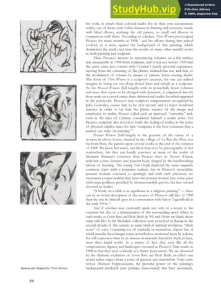 his work, in which three colossal nudes live in their own autonomous
reality; one of them, with Cubist features in drawing and structure, stands
with lifted elbows, studying the old painter, so small and illusory in
comparison with them. According to scholars, Three Women preoccupied
Picasso for many months in 1908,74
and his efforts during that period
evolved, as it were, against the background of this painting, which
dominated the studio and bore the results of many other parallel works
in both painting and sculpture.
Thus, Picasso’s interest in reproducing volumes on a flat surface
was inseparable in 1908 from sculpture, and it was not before 1909 that
the artist came into contact with Cézanne’s purely pictorial experience,
moving from the colouring of flat planes, inclined this way and that, to
the modulation of volume by means of minute, form-creating daubs.
The form of Three Women is a sculptor’s creation, for one can indeed
imagine its being cut out along dotted lines and rebuilt as a sculpture.
As for Peasant Woman (full-length) with its powerfully hewn volumes
and mass that seems to be charged with dynamite, it originated directly
from work on a carved statue, three-dimensional studies for which appeared
in the notebooks. Picasso’s true sculptor’s temperament, recognized by
Julio González, causes him to be very laconic and to reject incidental
features in order to lay bare the plastic essence of the image and
emphasize its reality. Picasso called such an approach “surreality” and,
even in the days of Cubism, considered himself a realist artist. For
Picasso, sculpture also served to verify the feeling of reality, in the sense
of physical validity, since for him “sculpture is the best comment that a
painter can make on painting.”75
Peasant Woman (half-length) is the portrait of the statue of a
woman in whose house, situated in the village of La Rue-des-Bois, not
far from Paris, the painter spent several weeks at the end of the summer
of 1908. We know her name, and there may even be photographs of her
somewhere, but they can hardly convince us more of the reality of
Madame Putman’s existence than Picasso does in Peasant Woman,
with her coarse features and peasant body, shaped by the backbreaking
labour of farming. The young Van Gogh depicted the same ungainly
common types with a poignant realism, but in Picasso’s monolithic
peasant woman, executed so sparingly and with such precision, we
encounter a super-realism that turns the peasant woman into some great
chthonian goddess, petrified by insurmountable gravity, her face turned
skyward in futility.
“A bottle on a table is as significant as a religious painting” — there
can be no better description of the essence of Picasso’s still lifes of 1908
than the one he himself gave in a conversation with Yakov Tugendhold in
the early 1910s.76
And if scholars now cautiously speak not only of a return to the
concrete but also of a dramatization of the surrounding space (Daix) in
such works as Green Bowl and Black Bottle (p. 90) and Pitcher and Bowls, those
same still lifes in the Shchukin collection were perceived in Russia in the
second decade of this century as some kind of spiritual revelation, “black
icons” of sorts. Consisting not of symbolic or mysterious objects but of
trivial utensils, these images seem, nevertheless, motivated more by a desire
for self-expression than by an interest in material objectivity. Such, at least,
were these initial works. As a matter of fact, they were like all the
compositions, figures, and landscapes executed in Picasso’s Paris studio in
1908 in that they were evidently not drawn from nature. We are shattered
by the dramatic exaltation of Green Bowl and Black Bottle, an effect one
would rather expect from a scene of passion and martyrdom. Forty years
before Abstract Expressionism, the pictorial power of the painting’s
background predicted (and perhaps transcended) that later movement,
Versions and Projects for Three Women.
84
 