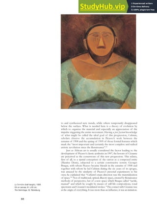 to and synthesized new trends, while others temporarily disappeared
below the surface. What is needed here is a theory of evolution by
which to organize the material and especially an appreciation of the
impulse triggering the entire movement. Having a post factum knowledge
of what might be called the ideal goal of this progression, Cubism,
scholars observe the accumulation in Picasso’s work between the
autumn of 1908 and the spring of 1909 of those formal features which
mark the “most important and certainly the most complete and radical
artistic revolution since the Renaissance”.80
Just as African art is usually considered the factor leading to the
development of Picasso’s classic aesthetics in 1907, the lessons of Cézanne
are perceived as the cornerstone of this new progression. This relates,
first of all, to a spatial conception of the canvas as a composed entity
(Maurice Denis), subjected to a certain constructive system. Georges
Braque, with whom Picasso became friends in the autumn of 1908 and
together with whom he led Cubism during the six years of its apogee,
was amazed by the similarity of Picasso’s pictorial experiments to his
own; he explained that “Cubism’s main direction was the materialization
of space.”81
Not of traditional, optical, illusory space, created by Renaissance
methods of perspective, but of a new space which Braque called “tactile,
manual” and which he sought by means of still life compositions, tonal
spectrums and Cézanne’s modulated strokes. “The contact with Cézanne was
at the origin of everything. It was more than an influence, it was an initiation.
La Fermière (half-length), 1908.
Oil on canvas, 81 x 65 cm,
The Hermitage, St. Petersburg.
88
 
