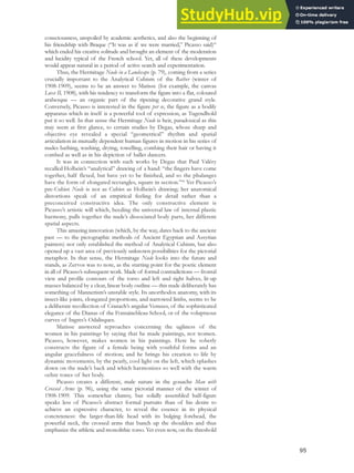 consciousness, unspoiled by academic aesthetics, and also the beginning of
his friendship with Braque (“It was as if we were married,” Picasso said)85
which ended his creative solitude and brought an element of the moderation
and lucidity typical of the French school. Yet, all of these developments
would appear natural in a period of active search and experimentation.
Thus, the Hermitage Nude in a Landscape (p. 79), coming from a series
crucially important to the Analytical Cubism of the Bather (winter of
1908-1909), seems to be an answer to Matisse (for example, the canvas
Luxe II, 1908), with his tendency to transform the figure into a flat, coloured
arabesque — an organic part of the ripening decorative grand style.
Conversely, Picasso is interested in the figure per se, the figure as a bodily
apparatus which in itself is a powerful tool of expression, as Tugendhold
put it so well. In that sense the Hermitage Nude is heir, paradoxical as this
may seem at first glance, to certain studies by Degas, whose sharp and
objective eye revealed a special “geometrical” rhythm and spatial
articulation in mutually dependent human figures in motion in his series of
nudes bathing, washing, drying, towelling, combing their hair or having it
combed as well as in his depiction of ballet dancers.
It was in connection with such works by Degas that Paul Valéry
recalled Holbein’s “analytical” drawing of a hand: “the fingers have come
together, half flexed, but have yet to be finished, and so the phalanges
have the form of elongated rectangles, square in section.”86
Yet Picasso’s
pre-Cubist Nude is not as Cubist as Holbein’s drawing; her anatomical
distortions speak of an empirical feeling for detail rather than a
preconceived constructive idea. The only constructive element is
Picasso’s artistic will which, heeding the universal law of internal plastic
harmony, pulls together the nude’s dissociated body parts, her different
spatial aspects.
This amazing innovation (which, by the way, dates back to the ancient
past — to the pictographic methods of Ancient Egyptian and Assyrian
painters) not only established the method of Analytical Cubism, but also
opened up a vast area of previously unknown possibilities for the pictorial
metaphor. In that sense, the Hermitage Nude looks into the future and
stands, as Zervos was to note, as the starting point for the poetic element
in all of Picasso’s subsequent work. Made of formal contradictions — frontal
view and profile contours of the torso and left and right halves, lit-up
masses balanced by a clear, linear body outline — this nude deliberately has
something of Mannerism’s unstable style. Its unorthodox anatomy, with its
insect-like joints, elongated proportions, and narrowed limbs, seems to be
a deliberate recollection of Cranach’s angular Venuses, of the sophisticated
elegance of the Dianas of the Fontainebleau School, or of the voluptuous
curves of Ingres’s Odalisques.
Matisse answered reproaches concerning the ugliness of the
women in his paintings by saying that he made paintings, not women.
Picasso, however, makes women in his paintings. Here he soberly
constructs the figure of a female being with youthful forms and an
angular gracefulness of motion; and he brings his creation to life by
dynamic movements, by the pearly, cool light on the left, which splashes
down on the nude’s back and which harmonizes so well with the warm
ochre tones of her body.
Picasso creates a different, male nature in the gouache Man with
Crossed Arms (p. 96), using the same pictorial manner of the winter of
1908-1909. This somewhat clumsy, but solidly assembled half-figure
speaks less of Picasso’s abstract formal pursuits than of his desire to
achieve an expressive character, to reveal the essence in its physical
concreteness: the larger-than-life head with its bulging forehead, the
powerful neck, the crossed arms that bunch up the shoulders and thus
emphasize the athletic and monolithic torso. Yet even now, on the threshold
95
 