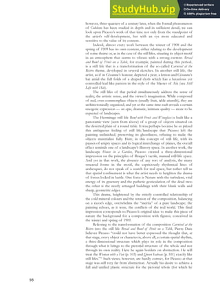 however, three-quarters of a century later, when the formal phenomenon
of Cubism has been studied in depth and in sufficient detail, we can
look upon Picasso’s work of that time not only from the standpoint of
the artist’s self-development, but with an eye more educated and
sensitive to the value of its content.
Indeed, almost every work between the winter of 1908 and the
spring of 1909 has its own content, either relating to the development
of some theme or, as in the case of the still lifes, situating its object-motif
in an atmosphere that seems to vibrate with a strong current. Bread
and Bowl of Fruit on a Table, for example, painted during this period,
is a still life that is a transformation of the so-called Carnival at the
Bistro theme, developed in several sketches. In another still life, the
artist, as if in Cézanne’s honour, depicted a pear, a lemon and Cézanne’s
hat amid the full folds of a draped cloth which has a luxurious yet
controlled leaf-like pattern in the style of the Master of Aix (see Still
Life with Hat).
The still lifes of that period simultaneously address the sense of
reality, the artistic sense, and the viewer’s imagination. While composed
of real, even commonplace objects (usually fruit, table utensils), they are
architectonically organized, and yet at the same time each reveals a certain
energetic expression — an epic, dramatic, intimate quality — more to be
expected of landscapes.
The Hermitage still life Bowl with Fruit and Wineglass is built like a
panoramic view (seen from above) of a group of objects situated on
the deserted plain of a round table. It was perhaps because he so prized
this ambiguous feeling of still life/landscape that Picasso left the
painting unfinished, preserving its ghostliness, refusing to make the
objects materialize fully. Here, in this concept of still life, with its
pauses of empty spaces and its logical interchange of planes, the overall
effect reminds one of a landscape’s illusory space. In another work, the
landscape House in a Garden, Picasso created a three-dimensional
impression on the principles of Braque’s tactile, manual still life space.
And yet in that work, the absence of any sort of analysis, the many
smeared forms in the motif, the capriciously rhythmical lines of
arabesques, do not speak of a search for real space, but rather tell us
that spatial confinement is what the artist needs to heighten the drama
of forces locked in battle. One force is Nature with the turbulent, vital
energy of its greenery and the pathetic gesticulation of the dead tree;
the other is the neatly arranged buildings with their blank walls and
sharp, geometric edges.
This drama, heightened by the strictly controlled relationship of
the cold mineral colours and the tension of the composition, balancing
on a razor’s edge, overwhelms the “inertia” of a pure landscape; the
painting echoes, as it were, the conflicts of the real world. This final
impression corresponds to Picasso’s original idea: to make this piece of
nature the background for a composition with figures, conceived in
the winter and spring of 1909.
Referring to the transformation of the composition Carnival at the
Bistro into the still life Bread and Bowl of Fruit on a Table, Pierre Daix
believes Picasso “could not have better expressed the thought that, at
that stage, every object or character is, above all, a certain spatial rhythm,
a three-dimensional structure which plays its role in the composition
through what it brings to the pictorial structure of the whole and not
through its own reality. Here he again borders on abstraction. He will
treat the Woman with a Fan (p. 103) and Queen Isabeau (p. 101) exactly like
still lifes.”90
Such views, however, are hardly correct, for Picasso at that
stage was still very far from abstraction. Actually his desire to achieve a
full and unified plastic structure for the pictorial whole (for which he
98
 