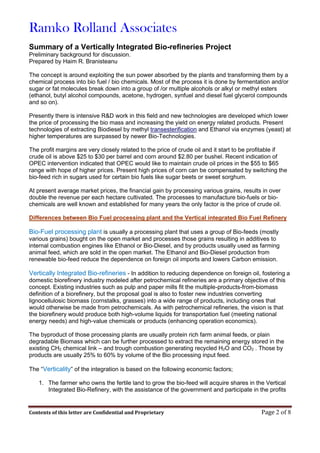 Ramko Rolland Associates
Contents of this letter are Confidential and Proprietary Page 2 of 8
Summary of a Vertically Integrated Bio-refineries Project
Preliminary background for discussion.
Prepared by Haim R. Branisteanu
The concept is around exploiting the sun power absorbed by the plants and transforming them by a
chemical process into bio fuel / bio chemicals. Most of the process it is done by fermentation and/or
sugar or fat molecules break down into a group of /or multiple alcohols or alkyl or methyl esters
(ethanol, butyl alcohol compounds, acetone, hydrogen, synfuel and diesel fuel glycerol compounds
and so on).
Presently there is intensive R&D work in this field and new technologies are developed which lower
the price of processing the bio mass and increasing the yield on energy related products. Present
technologies of extracting Biodiesel by methyl transesterification and Ethanol via enzymes (yeast) at
higher temperatures are surpassed by newer Bio-Technologies.
The profit margins are very closely related to the price of crude oil and it start to be profitable if
crude oil is above $25 to $30 per barrel and corn around $2.80 per bushel. Recent indication of
OPEC intervention indicated that OPEC would like to maintain crude oil prices in the $55 to $65
range with hope of higher prices. Present high prices of corn can be compensated by switching the
bio-feed rich in sugars used for certain bio fuels like sugar beets or sweet sorghum.
At present average market prices, the financial gain by processing various grains, results in over
double the revenue per each hectare cultivated. The processes to manufacture bio-fuels or bio-
chemicals are well known and established for many years the only factor is the price of crude oil.
Differences between Bio Fuel processing plant and the Vertical integrated Bio Fuel Refinery
Bio-Fuel processing plant is usually a processing plant that uses a group of Bio-feeds (mostly
various grains) bought on the open market and processes those grains resulting in additives to
internal combustion engines like Ethanol or Bio-Diesel, and by products usually used as farming
animal feed, which are sold in the open market. The Ethanol and Bio-Diesel production from
renewable bio-feed reduce the dependence on foreign oil imports and lowers Carbon emission.
Vertically Integrated Bio-refineries - In addition to reducing dependence on foreign oil, fostering a
domestic biorefinery industry modeled after petrochemical refineries are a primary objective of this
concept. Existing industries such as pulp and paper mills fit the multiple-products-from-biomass
definition of a biorefinery, but the proposal goal is also to foster new industries converting
lignocellulosic biomass (cornstalks, grasses) into a wide range of products, including ones that
would otherwise be made from petrochemicals. As with petrochemical refineries, the vision is that
the biorefinery would produce both high-volume liquids for transportation fuel (meeting national
energy needs) and high-value chemicals or products (enhancing operation economics).
The byproduct of those processing plants are usually protein rich farm animal feeds, or plain
degradable Biomass which can be further processed to extract the remaining energy stored in the
existing CH2 chemical link – and trough combustion generating recycled H2O and CO2 . Those by
products are usually 25% to 60% by volume of the Bio processing input feed.
The “Verticality” of the integration is based on the following economic factors;
1. The farmer who owns the fertile land to grow the bio-feed will acquire shares in the Vertical
Integrated Bio-Refinery, with the assistance of the government and participate in the profits
 