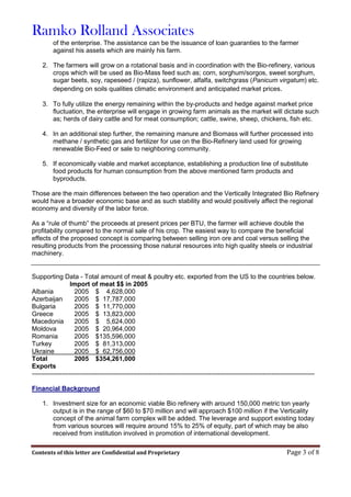 Ramko Rolland Associates
Contents of this letter are Confidential and Proprietary Page 3 of 8
of the enterprise. The assistance can be the issuance of loan guaranties to the farmer
against his assets which are mainly his farm.
2. The farmers will grow on a rotational basis and in coordination with the Bio-refinery, various
crops which will be used as Bio-Mass feed such as; corn, sorghum/sorgos, sweet sorghum,
sugar beets, soy, rapeseed / (rapiza), sunflower, alfalfa, switchgrass (Panicum virgatum) etc.
depending on soils qualities climatic environment and anticipated market prices.
3. To fully utilize the energy remaining within the by-products and hedge against market price
fluctuation, the enterprise will engage in growing farm animals as the market will dictate such
as; herds of dairy cattle and for meat consumption; cattle, swine, sheep, chickens, fish etc.
4. In an additional step further, the remaining manure and Biomass will further processed into
methane / synthetic gas and fertilizer for use on the Bio-Refinery land used for growing
renewable Bio-Feed or sale to neighboring community.
5. If economically viable and market acceptance, establishing a production line of substitute
food products for human consumption from the above mentioned farm products and
byproducts.
Those are the main differences between the two operation and the Vertically Integrated Bio Refinery
would have a broader economic base and as such stability and would positively affect the regional
economy and diversity of the labor force.
As a “rule of thumb” the proceeds at present prices per BTU, the farmer will achieve double the
profitability compared to the normal sale of his crop. The easiest way to compare the beneficial
effects of the proposed concept is comparing between selling iron ore and coal versus selling the
resulting products from the processing those natural resources into high quality steels or industrial
machinery.
Supporting Data - Total amount of meat & poultry etc. exported from the US to the countries below.
Import of meat $$ in 2005
Albania 2005 $ 4,628,000
Azerbaijan 2005 $ 17,787,000
Bulgaria 2005 $ 11,770,000
Greece 2005 $ 13,823,000
Macedonia 2005 $ 5,624,000
Moldova 2005 $ 20,964,000
Romania 2005 $135,596,000
Turkey 2005 $ 81,313,000
Ukraine 2005 $ 62,756,000
Total 2005 $354,261,000
Exports
-----------------------------------------------------------------------------------------------------------------------------------
Financial Background
1. Investment size for an economic viable Bio refinery with around 150,000 metric ton yearly
output is in the range of $60 to $70 million and will approach $100 million if the Verticality
concept of the animal farm complex will be added. The leverage and support existing today
from various sources will require around 15% to 25% of equity, part of which may be also
received from institution involved in promotion of international development.
 