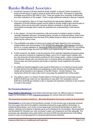 Ramko Rolland Associates
Contents of this letter are Confidential and Proprietary Page 4 of 8
2. Investment recovery if all laws would be timely enacted, is around 3 years at present oil
prices and will drop to 2 years if crude oil prices will be over $70. The project is marginally
profitable around $30 to $35 (IRR of 10%). There are studies from University of Minnesota
and other institutions on this subject. There is ample additional material to discuss if needed.
3. From my experience, there is of major importance the appropriate legislation, vertical
integration of the Bio Refinery project and the ability to smartly hedge output several years in
advance, which can be done with consumer delivery contracts or trough the various
commodities exchanges which needs the expertise and understanding of international
markets.
4. In this respect, I do have the experience, tolls and access to capital to assist in building
vertically integrated refineries / processing plants, but also as mentioned before, there is the
need of local cooperation from the level of the Oblast Governor office to the actual farmers
producing the various crops.
5. The profitability and ability to finance such project will highly depend on the compulsory
implementation and harmonization of the EC/2003/30 dating May 2003 directive existing in
the EU or a similar legislation to The Energy Policy Act of 2005 - HR6 in the US, and drafting
the a renewable Energy Sources Law (RESL) and implementing the relevant regulations.
6. Further would be, the ability to sell the products of the vertically integrated processing plants
under long term contracts to neighboring Oblast, and or EU or Asian export markets, who
are, big consumer of hydrocarbons products for their energy needs– mainly in transportation
and chemical industry who use thinners and / or produce paints and plastic materials.
Various dairy and meat products sold locally or exported, would supplement the project
income.
7. An additional important legislative part would be Reductions or re-ordering of excise duties
on fuels derived from Bio Mass and establishing a clear directive and mechanism that the
credits will be directed to the originator of the Bio Product – the Bio Refinery. This
mechanism will be the major policy tool to encourage the establishment of this project.
8. The ability to cash in on Carbon Credits based on the Kyoto Accord, priced today around
EUR4 to EUR10 per metric ton (or depending on crop yield / CO2 absorption around
EUR140 to EUR180 per hectare) is also a requisite and important contributor to the incentive
to invest in this project.
Bio Processing Background
Sugar Platform Biorefineries would likely break biomass down into different types of component
sugars for fermentation or other biological processing into various fuels and chemicals.
The proposed concept is based on – Microbial Biological Conversion mainly by fermentation
Fermentation is at the heart of the biorefinery concept. It is the primary way to generate products
from the sugars that will be the platform chemicals produced by sugar platform technology. In
traditional bioprocesses, such as the current large-scale commercial fermentation of starch into
ethanol, relatively pure streams of glucose serve as the feedstock for fermentation. Microorganisms
well developed for industrial use, such as brewer’s yeast, are inexpensive and fully adequate. The
processes was developed many years before and around WWI and abandoned due to the falling
prices of crude oil and development of advanced petrochemical refineries.
 