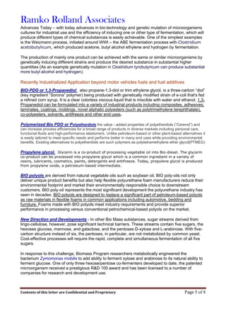 Ramko Rolland Associates
Contents of this letter are Confidential and Proprietary Page 5 of 8
Advances Today – with today advances in bio-technology and genetic mutation of microorganisms
cultures for industrial use and the efficiency of inducing one or other type of fermentation, which will
produce different types of chemical substances is easily achievable. One of the simplest examples
is the Weizmann process, initiated around WWI – the ABE fermentation process with Clostridium
acetobutylicum, which produced acetone, butyl alcohol ethylene and hydrogen by fermentation.
The production of mainly one product can be achieved with the same or similar microorganisms by
genetically inducing different strains and produce the desired substance in substantial higher
quantities (As an example genetically mutation in Clostridium tyrobutyricum can produce substantial
more butyl alcohol and hydrogen).
Recently Industrialized Application beyond motor vehicles fuels and fuel additives
BIO-PDO or 1,3-Propanediol also propane-1,3-diol or trim ethylene glycol, is a three-carbon “diol”
(key ingredient “Sorona” polymer) being produced with genetically modified strain of e-coli that's fed
a refined corn syrup. It is a clear colorless viscous liquid that is miscible with water and ethanol. 1,3-
Propanediol can be formulated into a variety of industrial products including composites, adhesives,
laminates, coatings, moldings, novel aliphatic polyesters (such as polytrimethylene terephthalate),
co-polyesters, solvents, antifreeze and other end uses.
Polymerized Bio PDO or Polyetherdiols the value - added properties of polyetherdiols (“Cerenol”) and
can increase process efficiencies for a broad range of products in diverse markets including personal care,
functional fluids and high-performance elastomers. Unlike petroleum-based or other plant-based alternatives it
is easily tailored to meet specific needs and performs better in many end uses while providing environmental
benefits. Existing alternatives to polyetherdiols are such polymers as polytetramethylene ether glycol(PTMEG)
Propylene glycol. Glycerin is a co-product of processing vegetable oil into Bio-diesel. The glycerin
co-product can be processed into propylene glycol which is a common ingredient in a variety of
resins, lubricants, cosmetics, paints, detergents and antifreeze. Today, propylene glycol is produced
from propylene oxide, a petroleum-based intermediate.
BIO polyols are derived from natural vegetable oils such as soybean oil, BIO poly-oils not only
deliver unique product benefits but also help flexible polyurethane foam manufacturers reduce their
environmental footprint and market their environmentally responsible choice to downstream
customers. BIO poly-oil represents the most significant development the polyurethane industry has
seen in decades. BIO polyols are designed to replace a significant part of petroleum-based polyols
as raw materials in flexible foams in common applications including automotive, bedding and
furniture. Foams made with BIO polyols meet industry requirements and provide superior
performance in processing versus conventional petrochemical-based polyols on the market.
New Direction and Developments - In other Bio Mass substances, sugar streams derived from
lingo-cellulose, however, pose significant technical barriers. These streams contain five sugars, the
hexoses glucose, mannose, and galactose, and the pentoses D-xylose and L-arabinose. With five-
carbon structure instead of six, the pentoses, in particular, are not metabolized by common yeast.
Cost-effective processes will require the rapid, complete and simultaneous fermentation of all five
sugars.
In response to this challenge, Biomass Program researchers metabolically engineered the
bacterium Zymomonas mobilis to add ability to ferment xylose and arabinose to its natural ability to
ferment glucose. One of only three hexose/pentose co-fermenters developed to date, the patented
microorganism received a prestigious R&D 100 award and has been licensed to a number of
companies for research and development use.
 