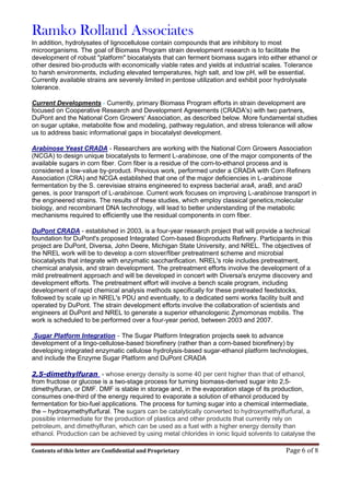 Ramko Rolland Associates
Contents of this letter are Confidential and Proprietary Page 6 of 8
In addition, hydrolysates of lignocellulose contain compounds that are inhibitory to most
microorganisms. The goal of Biomass Program strain development research is to facilitate the
development of robust "platform" biocatalysts that can ferment biomass sugars into either ethanol or
other desired bio-products with economically viable rates and yields at industrial scales. Tolerance
to harsh environments, including elevated temperatures, high salt, and low pH, will be essential.
Currently available strains are severely limited in pentose utilization and exhibit poor hydrolysate
tolerance.
Current Developments - Currently, primary Biomass Program efforts in strain development are
focused on Cooperative Research and Development Agreements (CRADA's) with two partners,
DuPont and the National Corn Growers' Association, as described below. More fundamental studies
on sugar uptake, metabolite flow and modeling, pathway regulation, and stress tolerance will allow
us to address basic informational gaps in biocatalyst development.
Arabinose Yeast CRADA - Researchers are working with the National Corn Growers Association
(NCGA) to design unique biocatalysts to ferment L-arabinose, one of the major components of the
available sugars in corn fiber. Corn fiber is a residue of the corn-to-ethanol process and is
considered a low-value by-product. Previous work, performed under a CRADA with Corn Refiners
Association (CRA) and NCGA established that one of the major deficiencies in L-arabinose
fermentation by the S. cerevisiae strains engineered to express bacterial araA, araB, and araD
genes, is poor transport of L-arabinose. Current work focuses on improving L-arabinose transport in
the engineered strains. The results of these studies, which employ classical genetics,molecular
biology, and recombinant DNA technology, will lead to better understanding of the metabolic
mechanisms required to efficiently use the residual components in corn fiber.
DuPont CRADA - established in 2003, is a four-year research project that will provide a technical
foundation for DuPont's proposed Integrated Corn-based Bioproducts Refinery. Participants in this
project are DuPont, Diversa, John Deere, Michigan State University, and NREL. The objectives of
the NREL work will be to develop a corn stover/fiber pretreatment scheme and microbial
biocatalysts that integrate with enzymatic saccharification. NREL's role includes pretreatment,
chemical analysis, and strain development. The pretreatment efforts involve the development of a
mild pretreatment approach and will be developed in concert with Diversa's enzyme discovery and
development efforts. The pretreatment effort will involve a bench scale program, including
development of rapid chemical analysis methods specifically for these pretreated feedstocks,
followed by scale up in NREL's PDU and eventually, to a dedicated semi works facility built and
operated by DuPont. The strain development efforts involve the collaboration of scientists and
engineers at DuPont and NREL to generate a superior ethanologenic Zymomonas mobilis. The
work is scheduled to be performed over a four-year period, between 2003 and 2007.
Sugar Platform Integration - The Sugar Platform Integration projects seek to advance
development of a lingo-cellulose-based biorefinery (rather than a corn-based biorefinery) by
developing integrated enzymatic cellulose hydrolysis-based sugar-ethanol platform technologies,
and include the Enzyme Sugar Platform and DuPont CRADA
2,5-dimethylfuran - whose energy density is some 40 per cent higher than that of ethanol,
from fructose or glucose is a two-stage process for turning biomass-derived sugar into 2,5-
dimethylfuran, or DMF. DMF is stable in storage and, in the evaporation stage of its production,
consumes one-third of the energy required to evaporate a solution of ethanol produced by
fermentation for bio-fuel applications. The process for turning sugar into a chemical intermediate,
the – hydroxymethylfurfural. The sugars can be catalytically converted to hydroxymethylfurfural, a
possible intermediate for the production of plastics and other products that currently rely on
petroleum, and dimethylfuran, which can be used as a fuel with a higher energy density than
ethanol. Production can be achieved by using metal chlorides in ionic liquid solvents to catalyse the
 